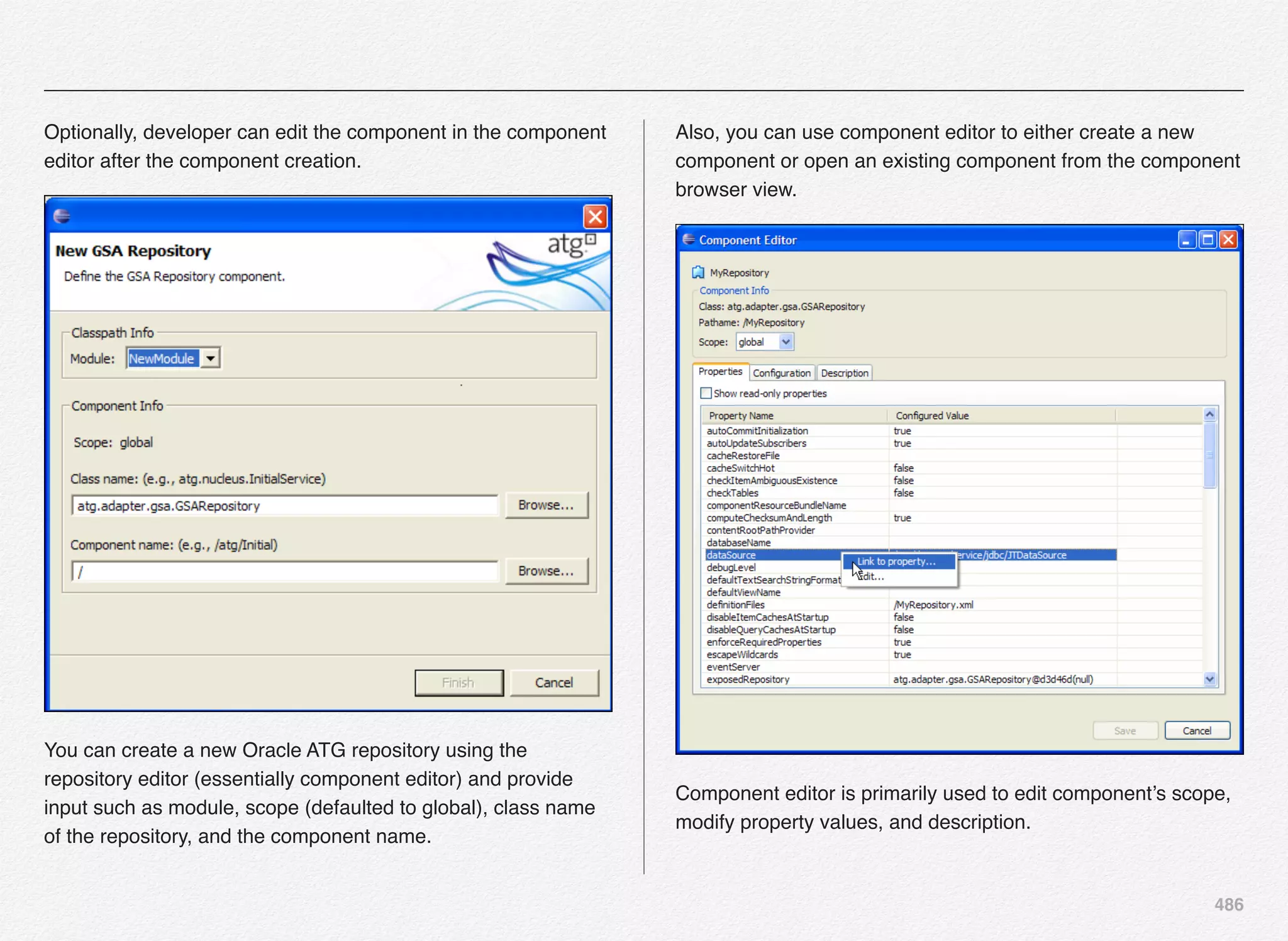 486
Optionally, developer can edit the component in the component
editor after the component creation.
You can create a new Oracle ATG repository using the
repository editor (essentially component editor) and provide
input such as module, scope (defaulted to global), class name
of the repository, and the component name.
Also, you can use component editor to either create a new
component or open an existing component from the component
browser view.
Component editor is primarily used to edit component’s scope,
modify property values, and description.
 
