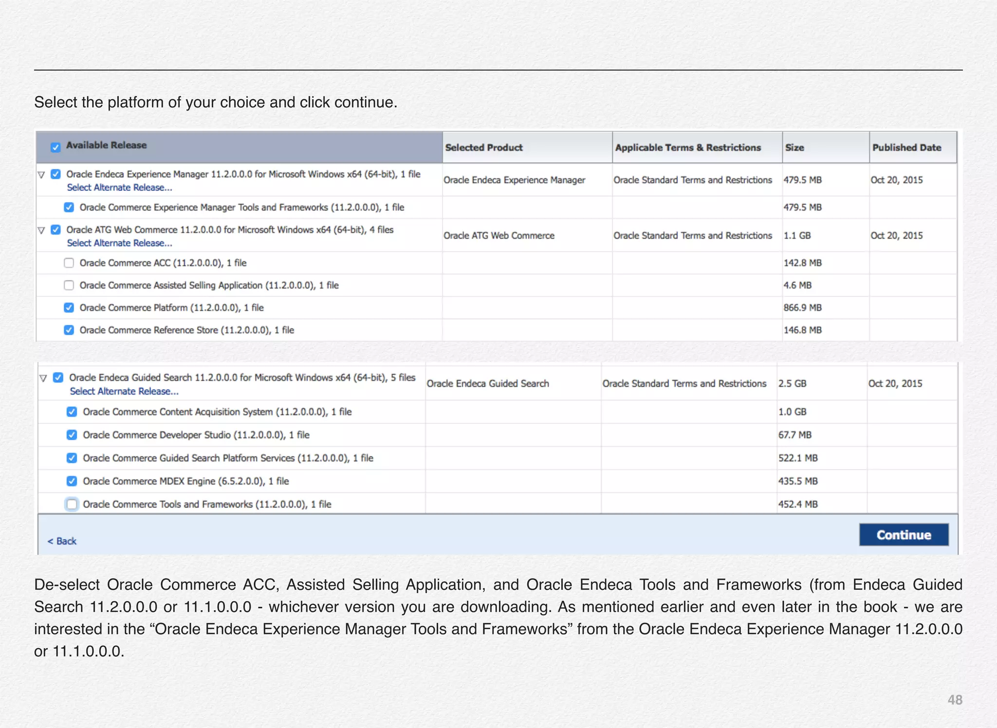 48
Select the platform of your choice and click continue.
De-select Oracle Commerce ACC, Assisted Selling Application, and Oracle Endeca Tools and Frameworks (from Endeca Guided
Search 11.2.0.0.0 or 11.1.0.0.0 - whichever version you are downloading. As mentioned earlier and even later in the book - we are
interested in the “Oracle Endeca Experience Manager Tools and Frameworks” from the Oracle Endeca Experience Manager 11.2.0.0.0
or 11.1.0.0.0.
 