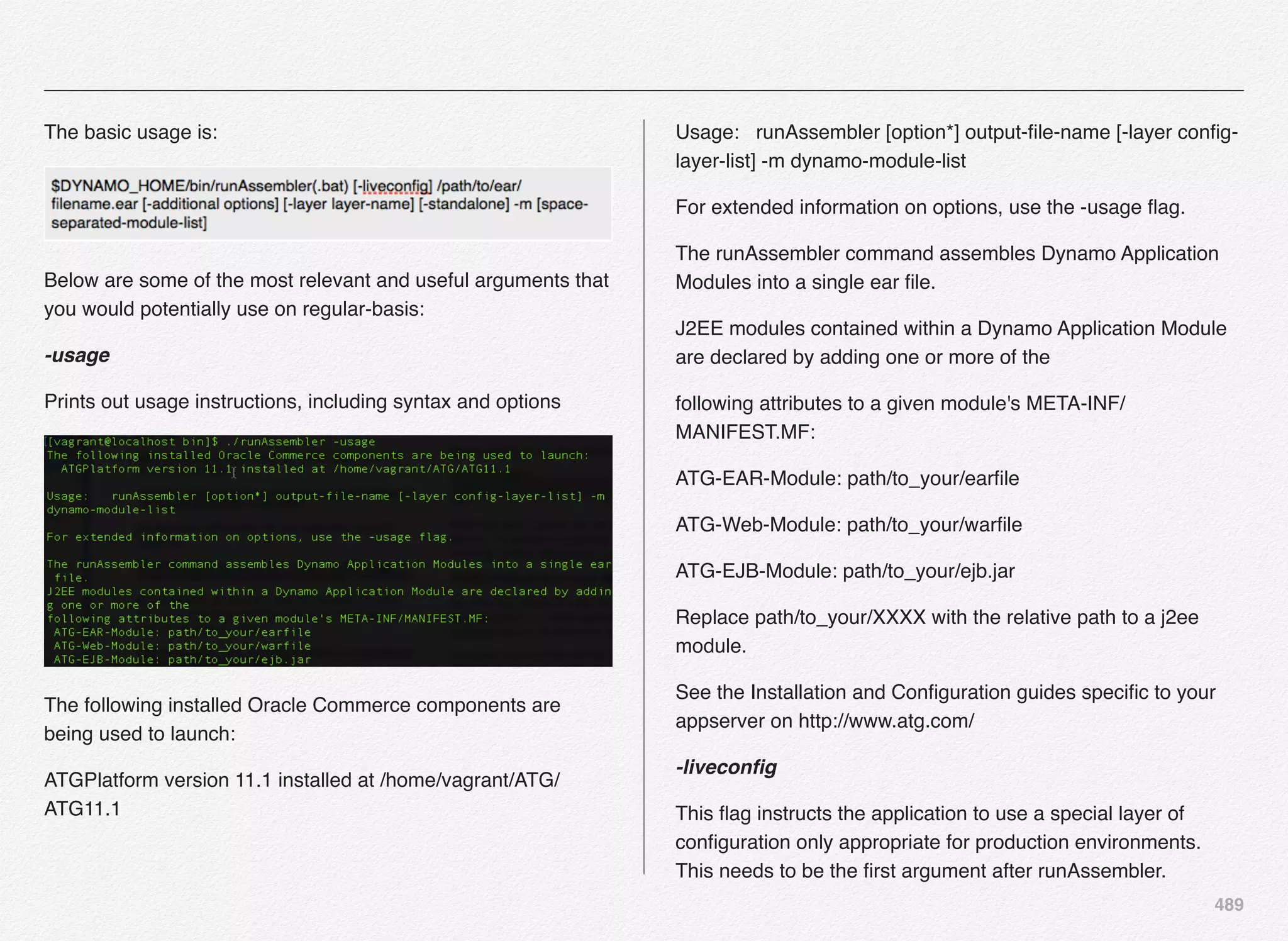 489
The basic usage is:
Below are some of the most relevant and useful arguments that
you would potentially use on regular-basis:
-usage
Prints out usage instructions, including syntax and options
The following installed Oracle Commerce components are
being used to launch:
ATGPlatform version 11.1 installed at /home/vagrant/ATG/
ATG11.1
Usage: runAssembler [option*] output-ﬁle-name [-layer conﬁg-
layer-list] -m dynamo-module-list
For extended information on options, use the -usage ﬂag.
The runAssembler command assembles Dynamo Application
Modules into a single ear ﬁle.
J2EE modules contained within a Dynamo Application Module
are declared by adding one or more of the
following attributes to a given module's META-INF/
MANIFEST.MF:
ATG-EAR-Module: path/to_your/earﬁle
ATG-Web-Module: path/to_your/warﬁle
ATG-EJB-Module: path/to_your/ejb.jar
Replace path/to_your/XXXX with the relative path to a j2ee
module.
See the Installation and Conﬁguration guides speciﬁc to your
appserver on http://www.atg.com/
-liveconﬁg
This ﬂag instructs the application to use a special layer of
conﬁguration only appropriate for production environments.
This needs to be the ﬁrst argument after runAssembler.
 