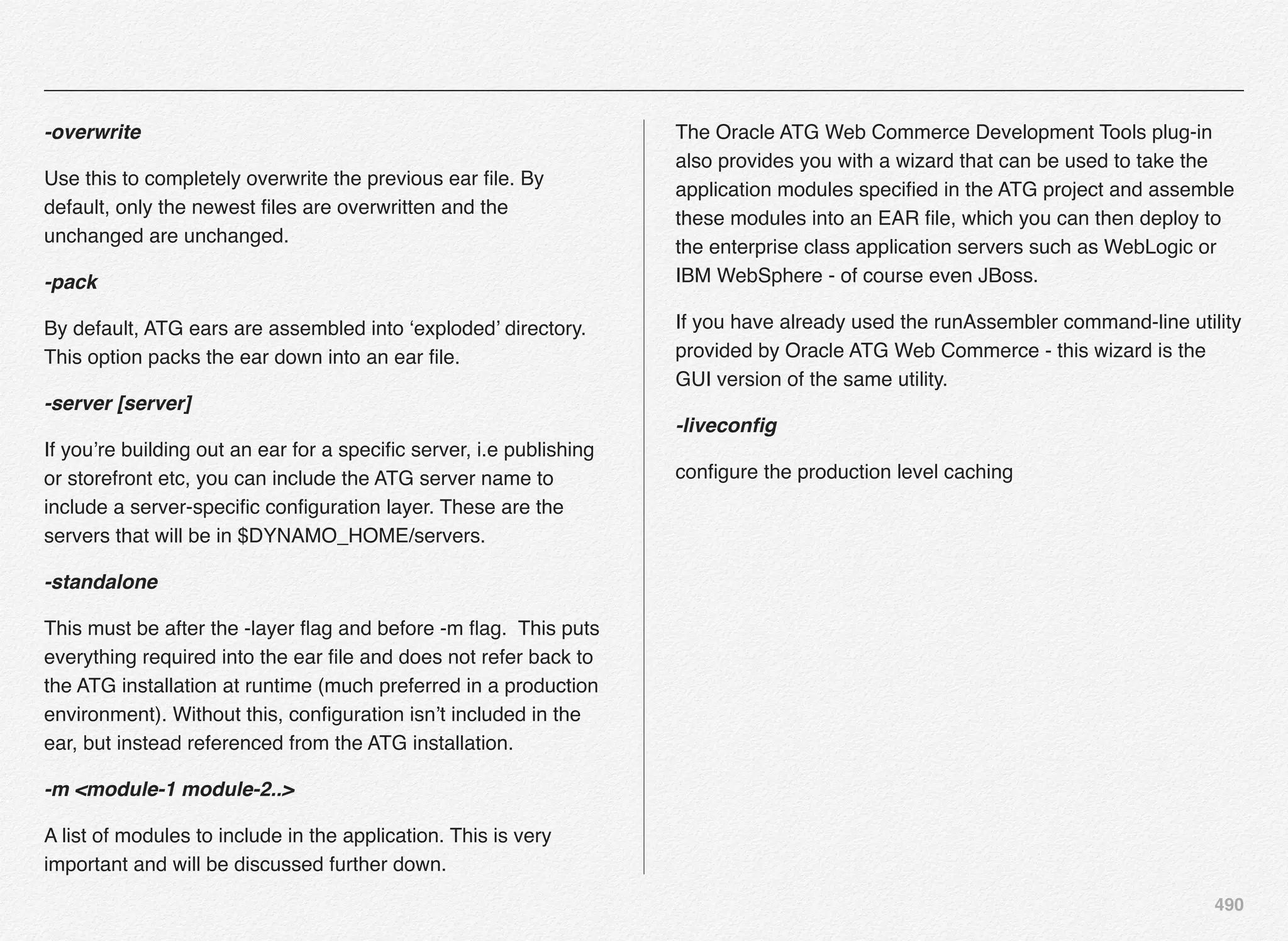 490
-overwrite
Use this to completely overwrite the previous ear ﬁle. By
default, only the newest ﬁles are overwritten and the
unchanged are unchanged.
-pack
By default, ATG ears are assembled into ‘exploded’ directory.
This option packs the ear down into an ear ﬁle.
-server [server]
If you’re building out an ear for a speciﬁc server, i.e publishing
or storefront etc, you can include the ATG server name to
include a server-speciﬁc conﬁguration layer. These are the
servers that will be in $DYNAMO_HOME/servers.
-standalone
This must be after the -layer ﬂag and before -m ﬂag.  This puts
everything required into the ear ﬁle and does not refer back to
the ATG installation at runtime (much preferred in a production
environment). Without this, conﬁguration isn’t included in the
ear, but instead referenced from the ATG installation.
-m <module-1 module-2..>
A list of modules to include in the application. This is very
important and will be discussed further down.
The Oracle ATG Web Commerce Development Tools plug-in
also provides you with a wizard that can be used to take the
application modules speciﬁed in the ATG project and assemble
these modules into an EAR ﬁle, which you can then deploy to
the enterprise class application servers such as WebLogic or
IBM WebSphere - of course even JBoss.
If you have already used the runAssembler command-line utility
provided by Oracle ATG Web Commerce - this wizard is the
GUI version of the same utility.
-liveconﬁg
conﬁgure the production level caching
 