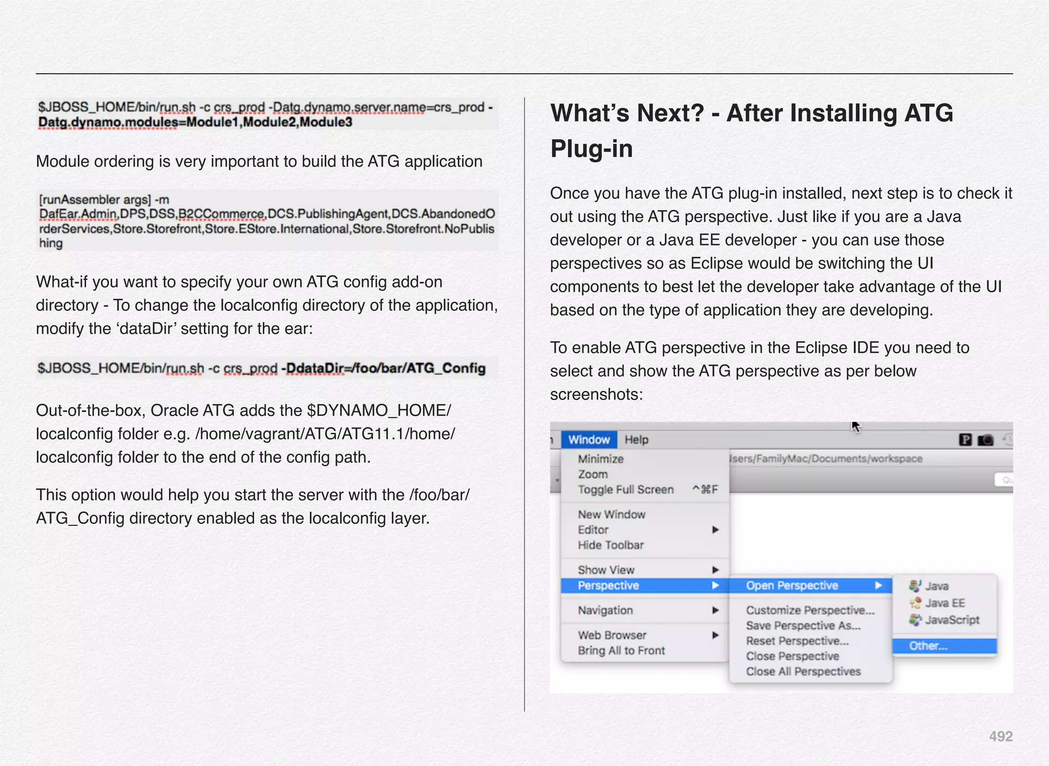 492
Module ordering is very important to build the ATG application
What-if you want to specify your own ATG conﬁg add-on
directory - To change the localconﬁg directory of the application,
modify the ‘dataDir’ setting for the ear:
Out-of-the-box, Oracle ATG adds the $DYNAMO_HOME/
localconﬁg folder e.g. /home/vagrant/ATG/ATG11.1/home/
localconﬁg folder to the end of the conﬁg path.
This option would help you start the server with the /foo/bar/
ATG_Conﬁg directory enabled as the localconﬁg layer.
What’s Next? - After Installing ATG
Plug-in
Once you have the ATG plug-in installed, next step is to check it
out using the ATG perspective. Just like if you are a Java
developer or a Java EE developer - you can use those
perspectives so as Eclipse would be switching the UI
components to best let the developer take advantage of the UI
based on the type of application they are developing.
To enable ATG perspective in the Eclipse IDE you need to
select and show the ATG perspective as per below
screenshots:
 