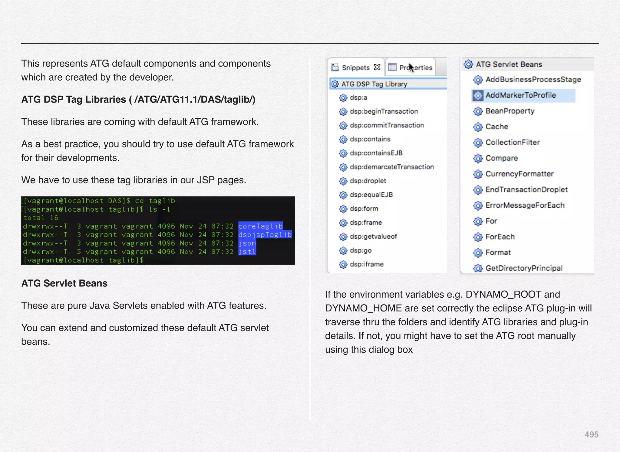 495
This represents ATG default components and components
which are created by the developer.
ATG DSP Tag Libraries ( /ATG/ATG11.1/DAS/taglib/)
These libraries are coming with default ATG framework.
As a best practice, you should try to use default ATG framework
for their developments.
We have to use these tag libraries in our JSP pages.
ATG Servlet Beans
These are pure Java Servlets enabled with ATG features.
You can extend and customized these default ATG servlet
beans.
If the environment variables e.g. DYNAMO_ROOT and
DYNAMO_HOME are set correctly the eclipse ATG plug-in will
traverse thru the folders and identify ATG libraries and plug-in
details. If not, you might have to set the ATG root manually
using this dialog box
 