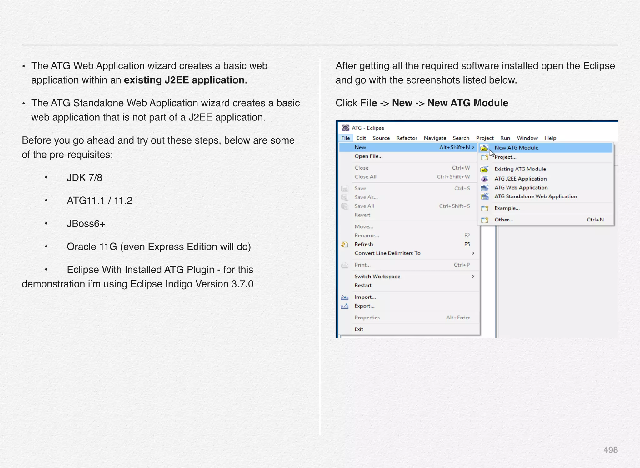 498
• The ATG Web Application wizard creates a basic web
application within an existing J2EE application.
• The ATG Standalone Web Application wizard creates a basic
web application that is not part of a J2EE application.
Before you go ahead and try out these steps, below are some
of the pre-requisites:
! •! JDK 7/8
! •! ATG11.1 / 11.2
! •! JBoss6+
! •! Oracle 11G (even Express Edition will do)
! •! Eclipse With Installed ATG Plugin - for this
demonstration i’m using Eclipse Indigo Version 3.7.0
After getting all the required software installed open the Eclipse
and go with the screenshots listed below.
Click File -> New -> New ATG Module
 