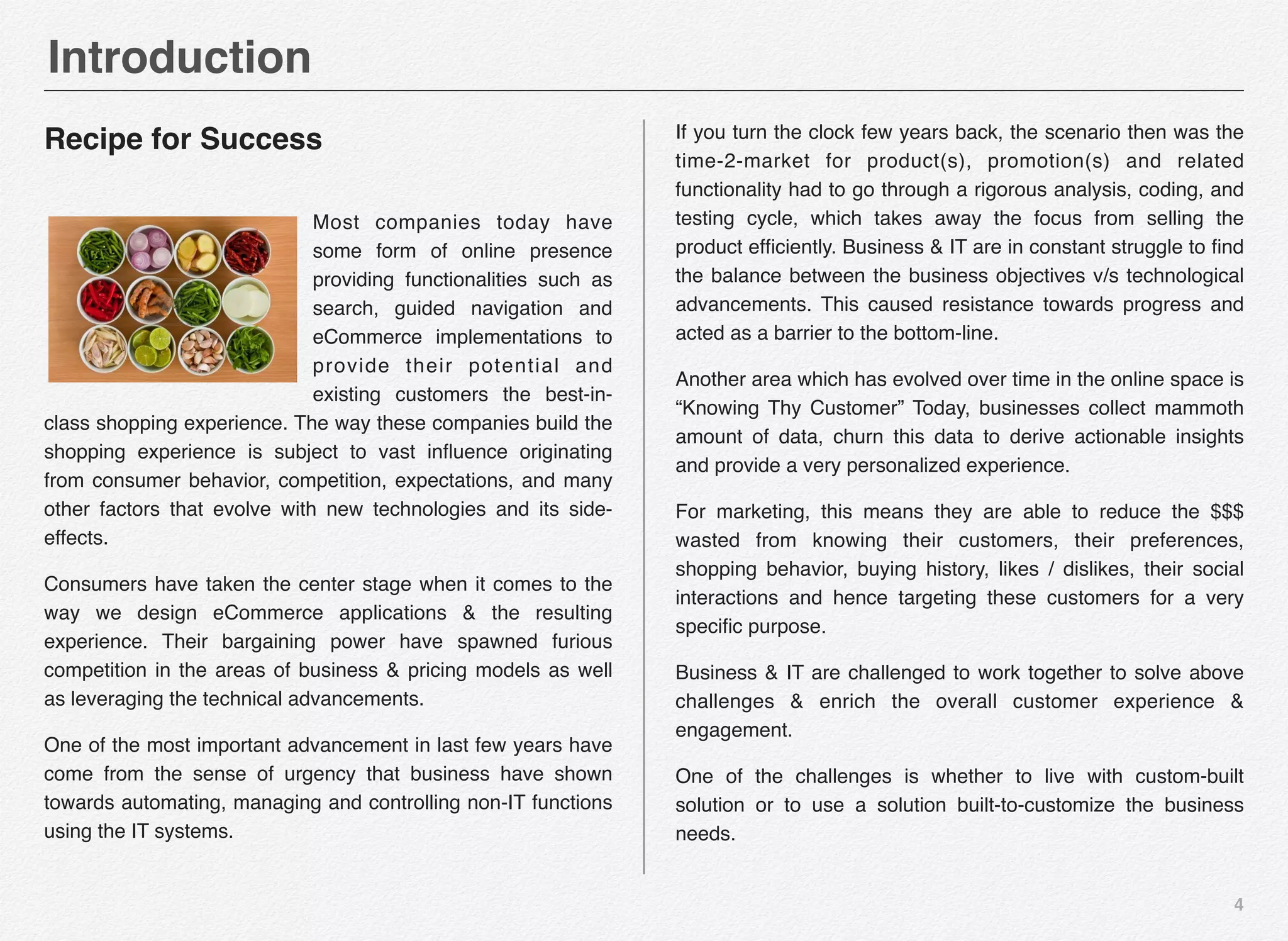 4
Recipe for Success
Most companies today have
some form of online presence
providing functionalities such as
search, guided navigation and
eCommerce implementations to
provide their potential and
existing customers the best-in-
class shopping experience. The way these companies build the
shopping experience is subject to vast inﬂuence originating
from consumer behavior, competition, expectations, and many
other factors that evolve with new technologies and its side-
effects.
Consumers have taken the center stage when it comes to the
way we design eCommerce applications & the resulting
experience. Their bargaining power have spawned furious
competition in the areas of business & pricing models as well
as leveraging the technical advancements.
One of the most important advancement in last few years have
come from the sense of urgency that business have shown
towards automating, managing and controlling non-IT functions
using the IT systems.
If you turn the clock few years back, the scenario then was the
time-2-market for product(s), promotion(s) and related
functionality had to go through a rigorous analysis, coding, and
testing cycle, which takes away the focus from selling the
product efﬁciently. Business & IT are in constant struggle to ﬁnd
the balance between the business objectives v/s technological
advancements. This caused resistance towards progress and
acted as a barrier to the bottom-line.
Another area which has evolved over time in the online space is
“Knowing Thy Customer” Today, businesses collect mammoth
amount of data, churn this data to derive actionable insights
and provide a very personalized experience.
For marketing, this means they are able to reduce the $$$
wasted from knowing their customers, their preferences,
shopping behavior, buying history, likes / dislikes, their social
interactions and hence targeting these customers for a very
speciﬁc purpose.
Business & IT are challenged to work together to solve above
challenges & enrich the overall customer experience &
engagement.
One of the challenges is whether to live with custom-built
solution or to use a solution built-to-customize the business
needs.
Introduction
 