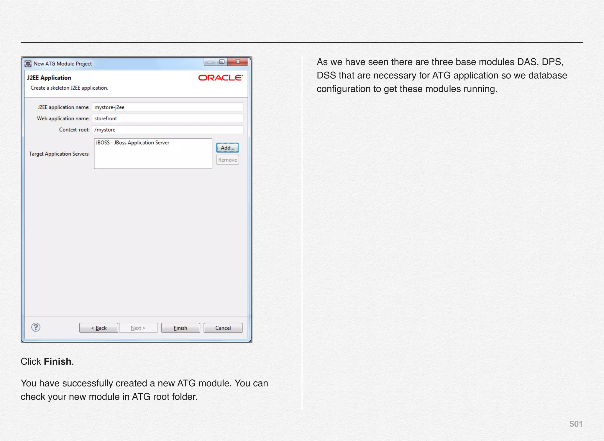 501
Click Finish.
You have successfully created a new ATG module. You can
check your new module in ATG root folder.
As we have seen there are three base modules DAS, DPS,
DSS that are necessary for ATG application so we database
conﬁguration to get these modules running.
 