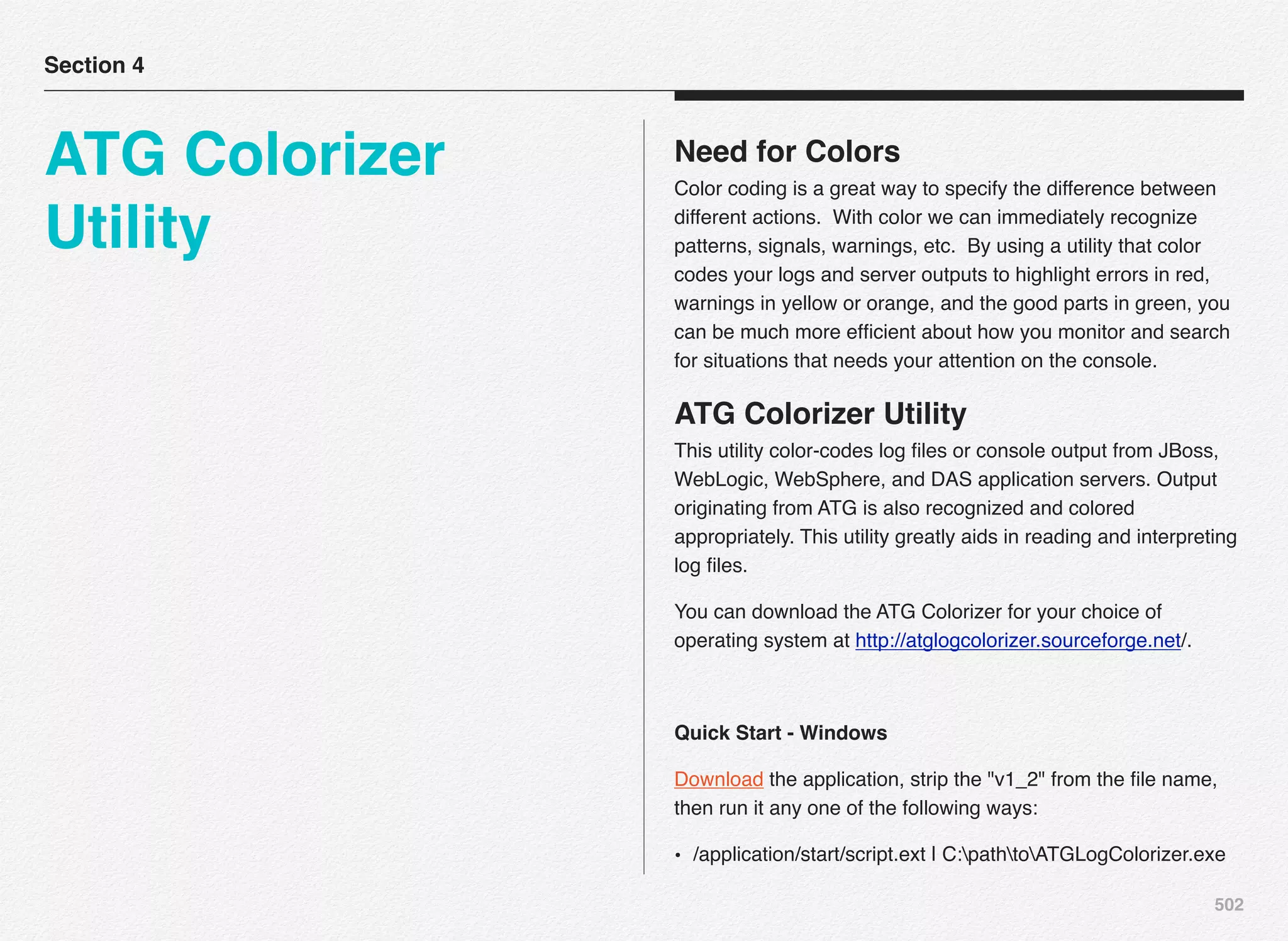 502
Need for Colors
Color coding is a great way to specify the difference between
different actions.  With color we can immediately recognize
patterns, signals, warnings, etc.  By using a utility that color
codes your logs and server outputs to highlight errors in red,
warnings in yellow or orange, and the good parts in green, you
can be much more efﬁcient about how you monitor and search
for situations that needs your attention on the console.
ATG Colorizer Utility
This utility color-codes log ﬁles or console output from JBoss,
WebLogic, WebSphere, and DAS application servers. Output
originating from ATG is also recognized and colored
appropriately. This utility greatly aids in reading and interpreting
log ﬁles.
You can download the ATG Colorizer for your choice of
operating system at http://atglogcolorizer.sourceforge.net/.
Quick Start - Windows
Download the application, strip the "v1_2" from the ﬁle name,
then run it any one of the following ways:
• /application/start/script.ext | C:pathtoATGLogColorizer.exe
Section 4
ATG Colorizer
Utility
 