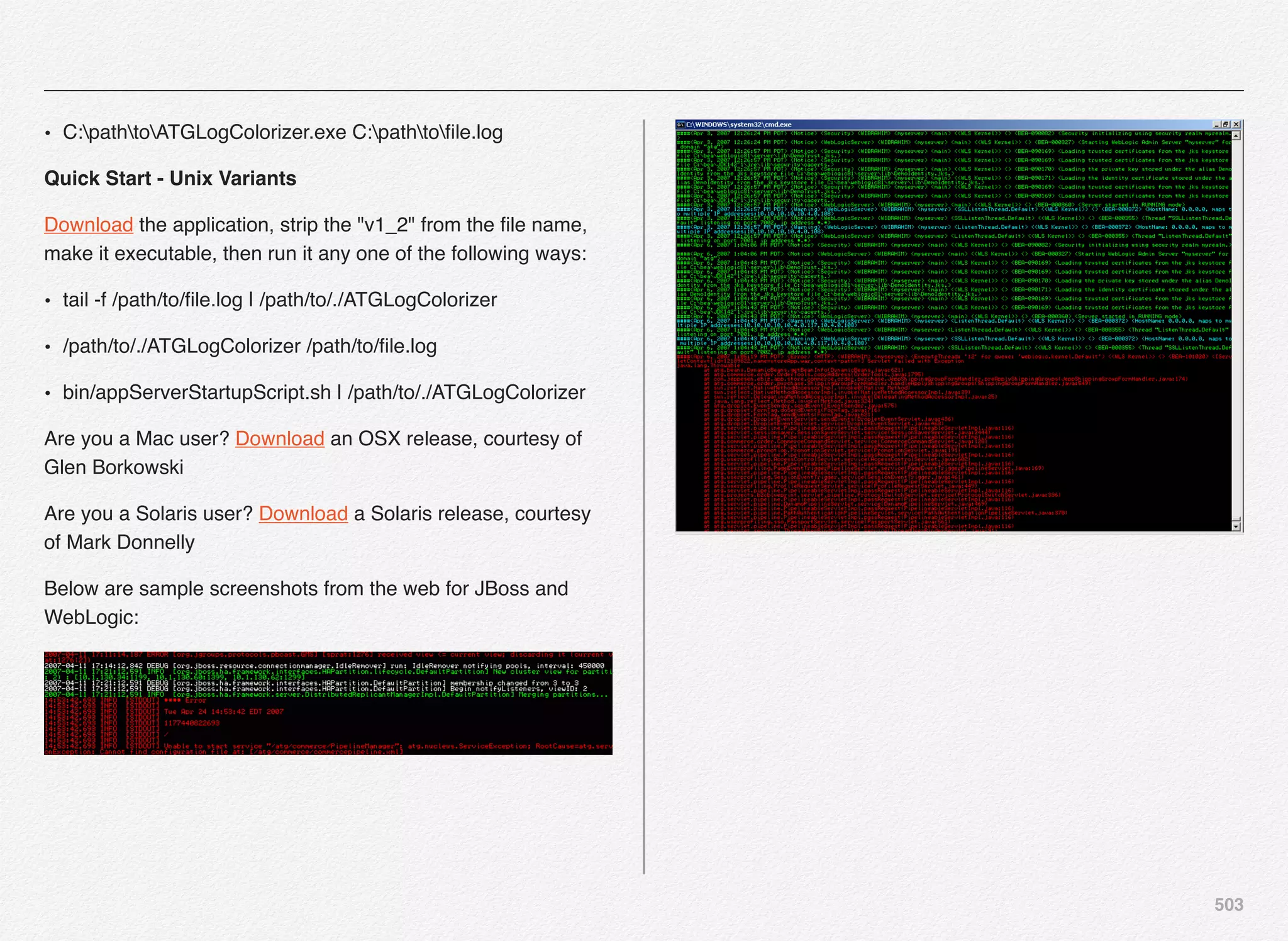 503
• C:pathtoATGLogColorizer.exe C:pathtoﬁle.log
Quick Start - Unix Variants
Download the application, strip the "v1_2" from the ﬁle name,
make it executable, then run it any one of the following ways:
• tail -f /path/to/ﬁle.log | /path/to/./ATGLogColorizer
• /path/to/./ATGLogColorizer /path/to/ﬁle.log
• bin/appServerStartupScript.sh | /path/to/./ATGLogColorizer
Are you a Mac user? Download an OSX release, courtesy of
Glen Borkowski
Are you a Solaris user? Download a Solaris release, courtesy
of Mark Donnelly
Below are sample screenshots from the web for JBoss and
WebLogic:
 