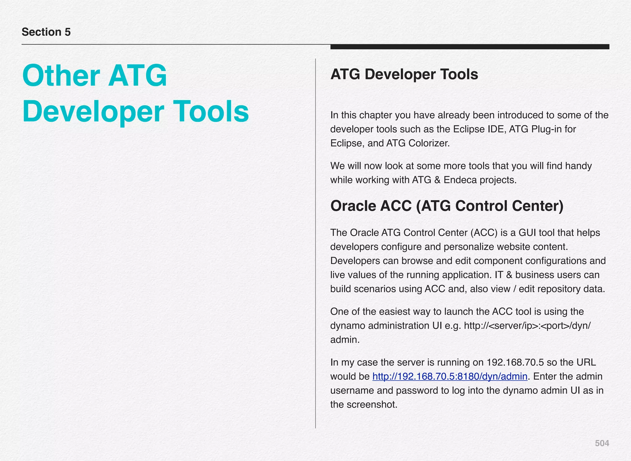 504
ATG Developer Tools
In this chapter you have already been introduced to some of the
developer tools such as the Eclipse IDE, ATG Plug-in for
Eclipse, and ATG Colorizer.
We will now look at some more tools that you will ﬁnd handy
while working with ATG & Endeca projects.
Oracle ACC (ATG Control Center)
The Oracle ATG Control Center (ACC) is a GUI tool that helps
developers conﬁgure and personalize website content.
Developers can browse and edit component conﬁgurations and
live values of the running application. IT & business users can
build scenarios using ACC and, also view / edit repository data.
One of the easiest way to launch the ACC tool is using the
dynamo administration UI e.g. http://<server/ip>:<port>/dyn/
admin.
In my case the server is running on 192.168.70.5 so the URL
would be http://192.168.70.5:8180/dyn/admin. Enter the admin
username and password to log into the dynamo admin UI as in
the screenshot.
Section 5
Other ATG
Developer Tools
 