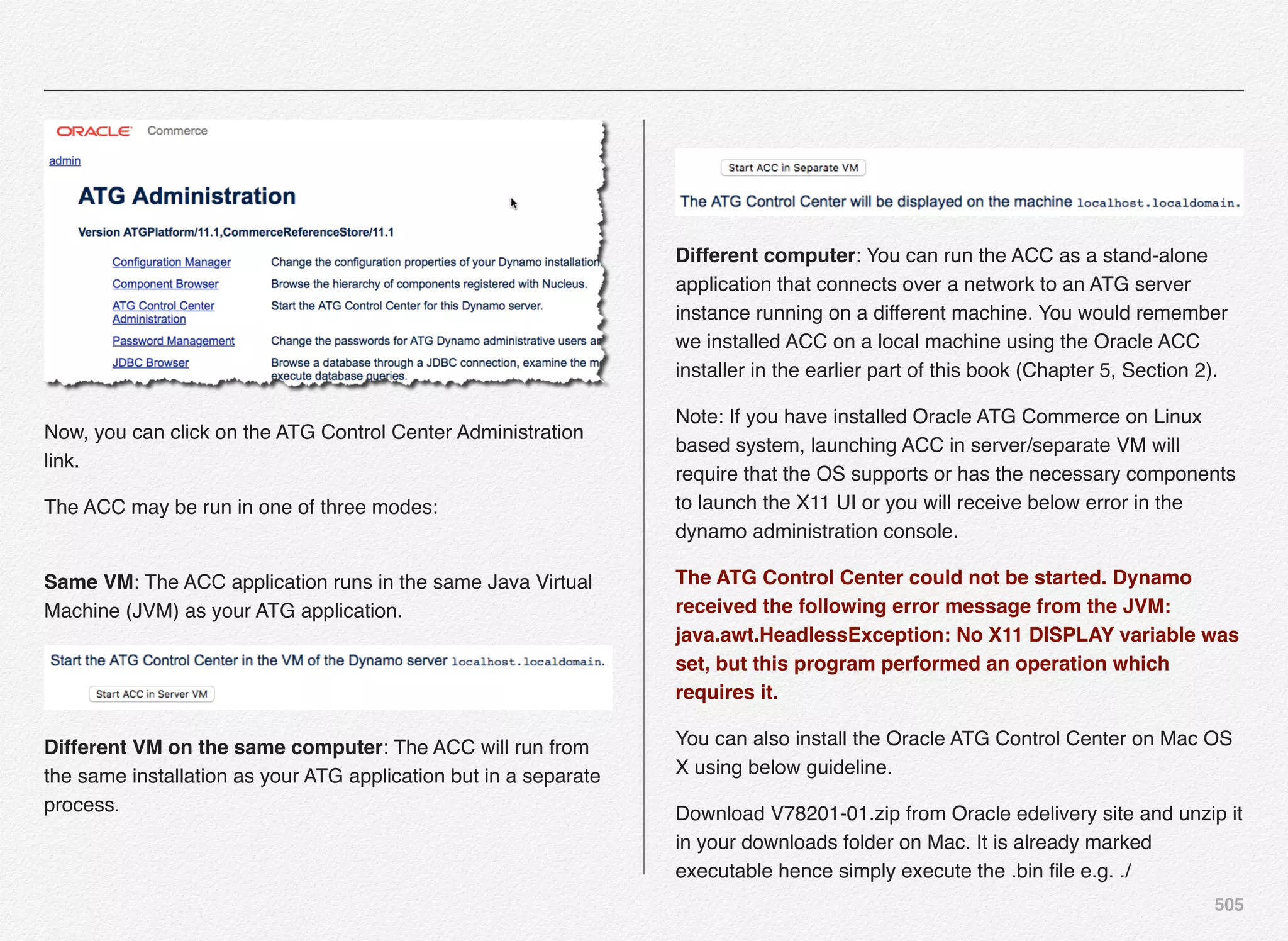 505
Now, you can click on the ATG Control Center Administration
link.
The ACC may be run in one of three modes:  
Same VM: The ACC application runs in the same Java Virtual
Machine (JVM) as your ATG application.
Different VM on the same computer: The ACC will run from
the same installation as your ATG application but in a separate
process.
 
Different computer: You can run the ACC as a stand-alone
application that connects over a network to an ATG server
instance running on a different machine. You would remember
we installed ACC on a local machine using the Oracle ACC
installer in the earlier part of this book (Chapter 5, Section 2).
Note: If you have installed Oracle ATG Commerce on Linux
based system, launching ACC in server/separate VM will
require that the OS supports or has the necessary components
to launch the X11 UI or you will receive below error in the
dynamo administration console.
The ATG Control Center could not be started. Dynamo
received the following error message from the JVM:
java.awt.HeadlessException: No X11 DISPLAY variable was
set, but this program performed an operation which
requires it.
You can also install the Oracle ATG Control Center on Mac OS
X using below guideline.
Download V78201-01.zip from Oracle edelivery site and unzip it
in your downloads folder on Mac. It is already marked
executable hence simply execute the .bin ﬁle e.g. ./
 