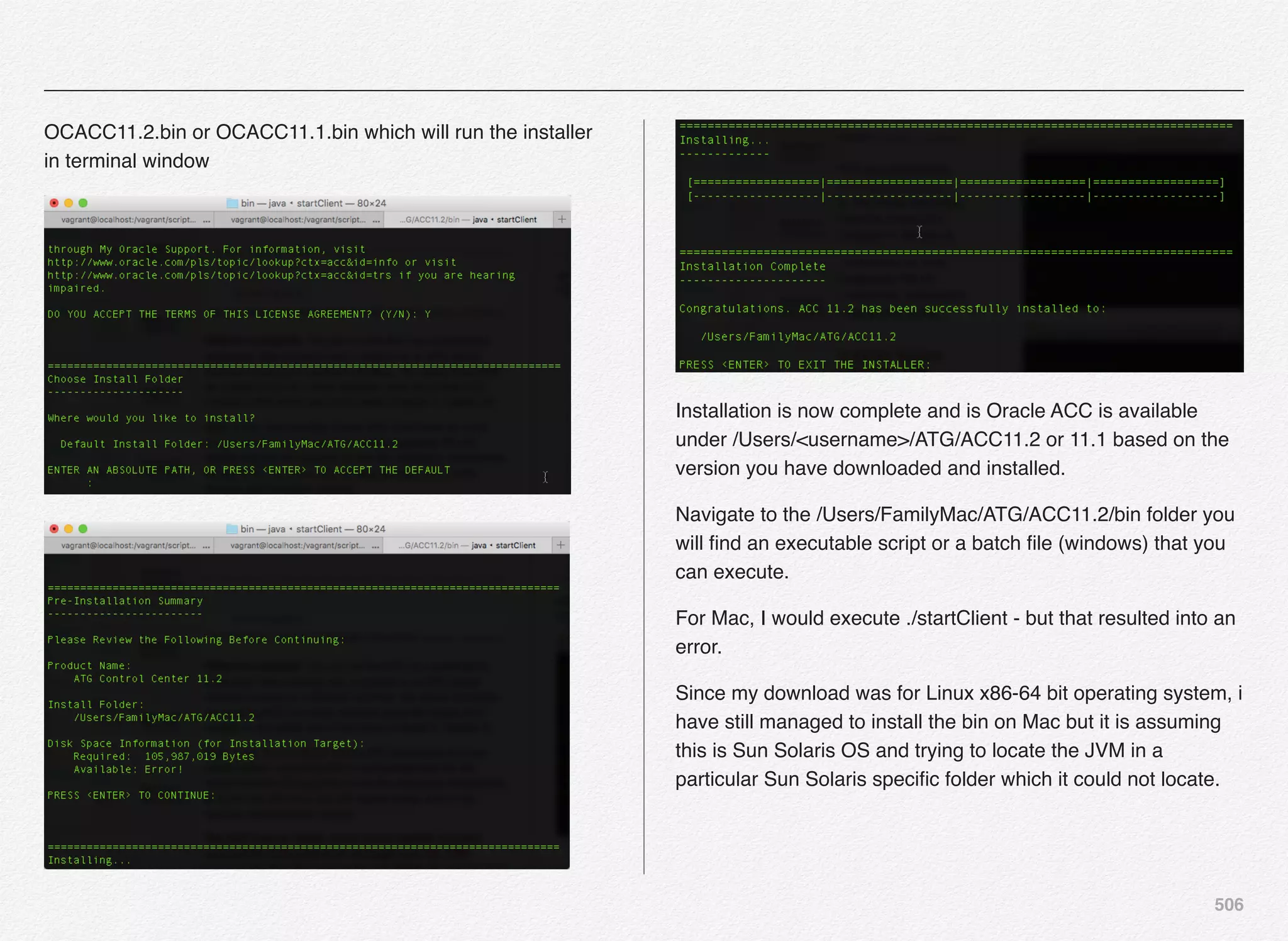 506
OCACC11.2.bin or OCACC11.1.bin which will run the installer
in terminal window
Installation is now complete and is Oracle ACC is available
under /Users/<username>/ATG/ACC11.2 or 11.1 based on the
version you have downloaded and installed.
Navigate to the /Users/FamilyMac/ATG/ACC11.2/bin folder you
will ﬁnd an executable script or a batch ﬁle (windows) that you
can execute.
For Mac, I would execute ./startClient - but that resulted into an
error.
Since my download was for Linux x86-64 bit operating system, i
have still managed to install the bin on Mac but it is assuming
this is Sun Solaris OS and trying to locate the JVM in a
particular Sun Solaris speciﬁc folder which it could not locate.
 