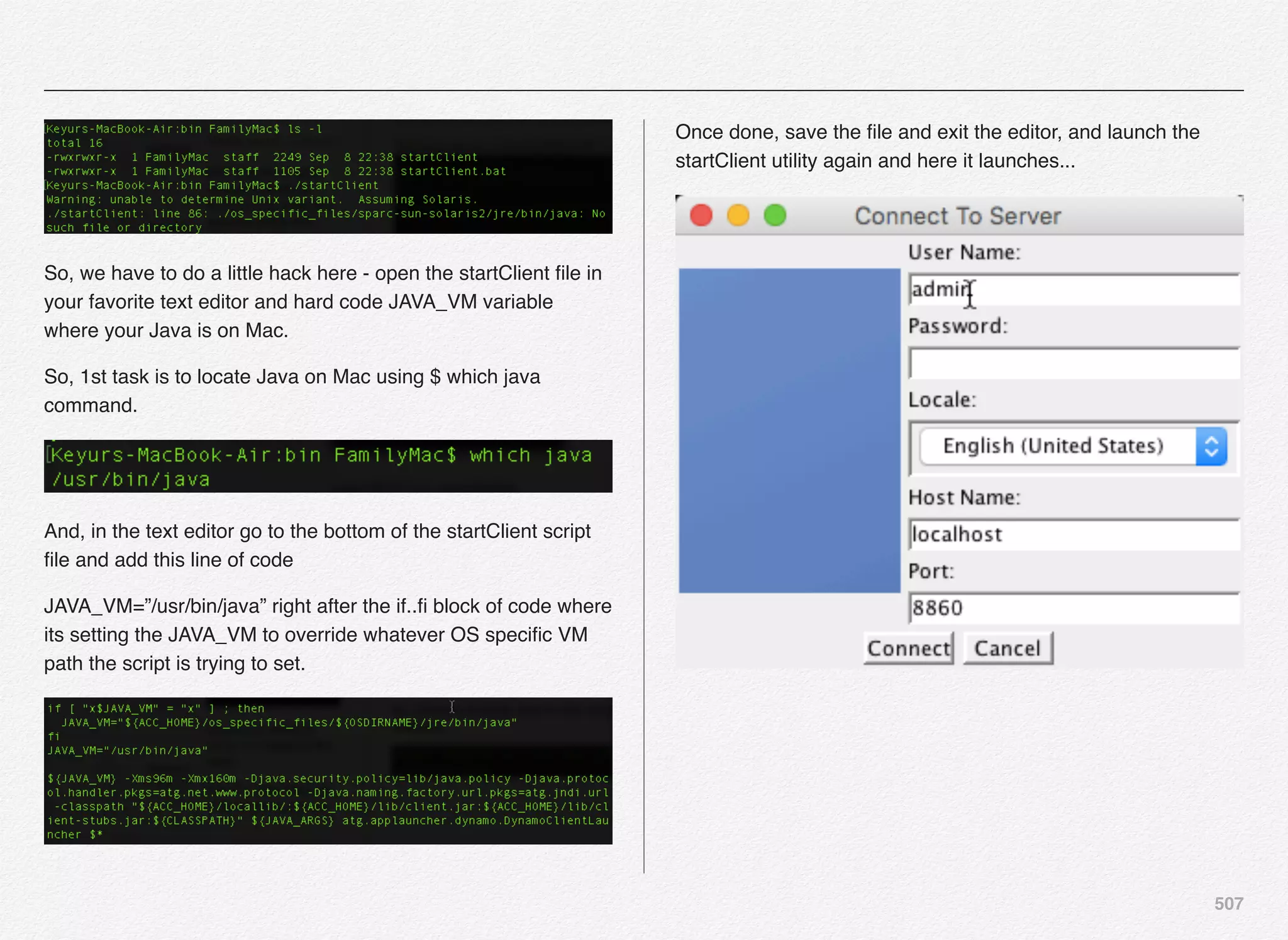 507
So, we have to do a little hack here - open the startClient ﬁle in
your favorite text editor and hard code JAVA_VM variable
where your Java is on Mac.
So, 1st task is to locate Java on Mac using $ which java
command.
And, in the text editor go to the bottom of the startClient script
ﬁle and add this line of code
JAVA_VM=”/usr/bin/java” right after the if..ﬁ block of code where
its setting the JAVA_VM to override whatever OS speciﬁc VM
path the script is trying to set.
Once done, save the ﬁle and exit the editor, and launch the
startClient utility again and here it launches...
 