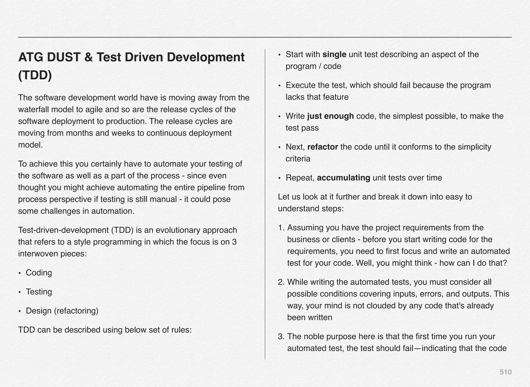 510
ATG DUST & Test Driven Development
(TDD)
The software development world have is moving away from the
waterfall model to agile and so are the release cycles of the
software deployment to production. The release cycles are
moving from months and weeks to continuous deployment
model.
To achieve this you certainly have to automate your testing of
the software as well as a part of the process - since even
thought you might achieve automating the entire pipeline from
process perspective if testing is still manual - it could pose
some challenges in automation.
Test-driven-development (TDD) is an evolutionary approach
that refers to a style programming in which the focus is on 3
interwoven pieces:
• Coding
• Testing
• Design (refactoring)
TDD can be described using below set of rules:
• Start with single unit test describing an aspect of the
program / code
• Execute the test, which should fail because the program
lacks that feature
• Write just enough code, the simplest possible, to make the
test pass
• Next, refactor the code until it conforms to the simplicity
criteria
• Repeat, accumulating unit tests over time
Let us look at it further and break it down into easy to
understand steps:
1. Assuming you have the project requirements from the
business or clients - before you start writing code for the
requirements, you need to ﬁrst focus and write an automated
test for your code. Well, you might think - how can I do that?
2. While writing the automated tests, you must consider all
possible conditions covering inputs, errors, and outputs. This
way, your mind is not clouded by any code that's already
been written
3. The noble purpose here is that the ﬁrst time you run your
automated test, the test should fail—indicating that the code
 