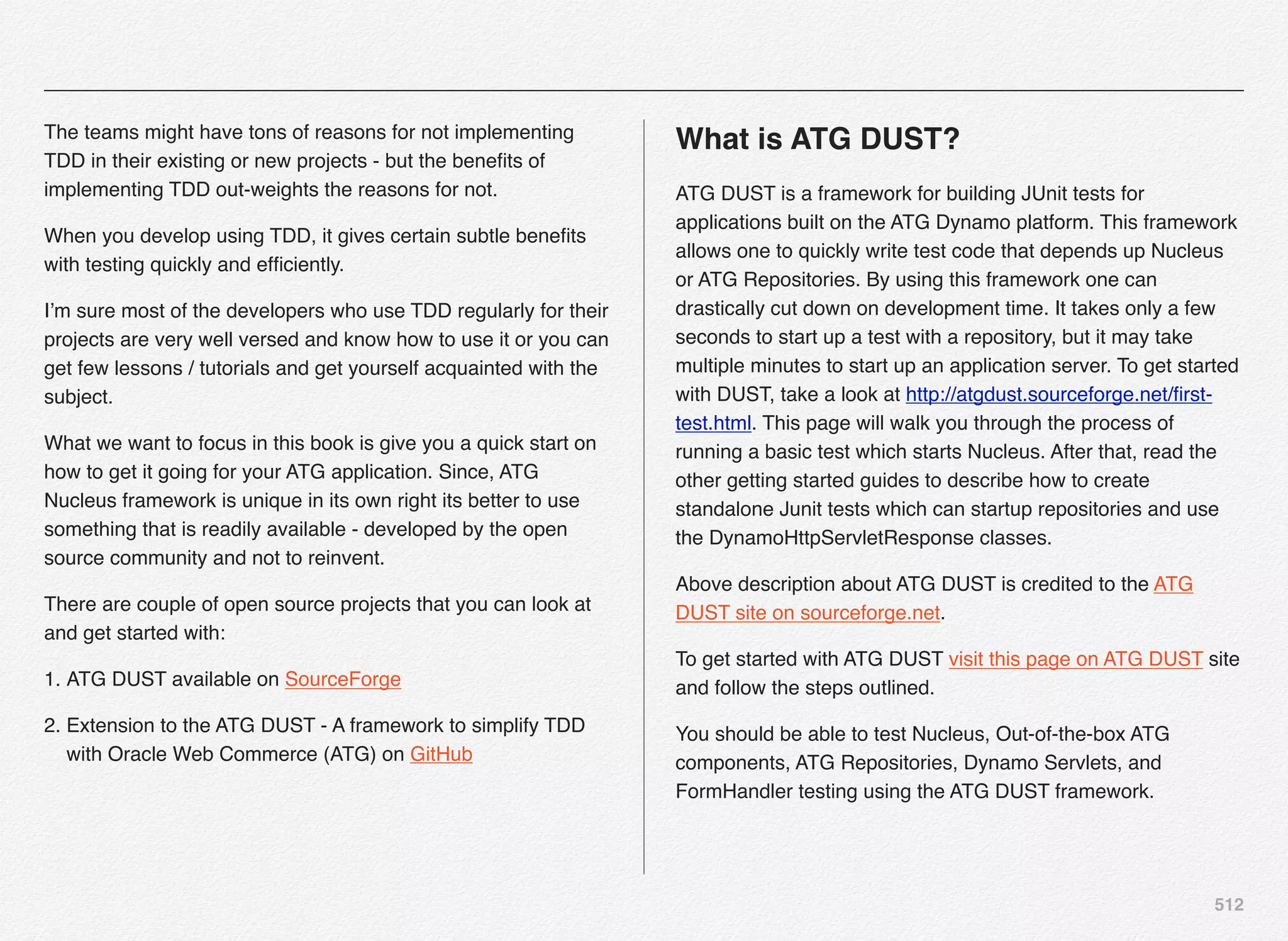 512
The teams might have tons of reasons for not implementing
TDD in their existing or new projects - but the beneﬁts of
implementing TDD out-weights the reasons for not.
When you develop using TDD, it gives certain subtle beneﬁts
with testing quickly and efﬁciently.
I’m sure most of the developers who use TDD regularly for their
projects are very well versed and know how to use it or you can
get few lessons / tutorials and get yourself acquainted with the
subject.
What we want to focus in this book is give you a quick start on
how to get it going for your ATG application. Since, ATG
Nucleus framework is unique in its own right its better to use
something that is readily available - developed by the open
source community and not to reinvent.
There are couple of open source projects that you can look at
and get started with:
1. ATG DUST available on SourceForge
2. Extension to the ATG DUST - A framework to simplify TDD
with Oracle Web Commerce (ATG) on GitHub
What is ATG DUST?
ATG DUST is a framework for building JUnit tests for
applications built on the ATG Dynamo platform. This framework
allows one to quickly write test code that depends up Nucleus
or ATG Repositories. By using this framework one can
drastically cut down on development time. It takes only a few
seconds to start up a test with a repository, but it may take
multiple minutes to start up an application server. To get started
with DUST, take a look at http://atgdust.sourceforge.net/ﬁrst-
test.html. This page will walk you through the process of
running a basic test which starts Nucleus. After that, read the
other getting started guides to describe how to create
standalone Junit tests which can startup repositories and use
the DynamoHttpServletResponse classes.
Above description about ATG DUST is credited to the ATG
DUST site on sourceforge.net.
To get started with ATG DUST visit this page on ATG DUST site
and follow the steps outlined.
You should be able to test Nucleus, Out-of-the-box ATG
components, ATG Repositories, Dynamo Servlets, and
FormHandler testing using the ATG DUST framework.
 