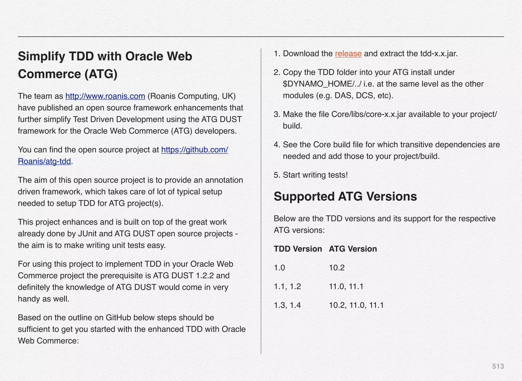 513
Simplify TDD with Oracle Web
Commerce (ATG)
The team as http://www.roanis.com (Roanis Computing, UK)
have published an open source framework enhancements that
further simplify Test Driven Development using the ATG DUST
framework for the Oracle Web Commerce (ATG) developers.
You can ﬁnd the open source project at https://github.com/
Roanis/atg-tdd.
The aim of this open source project is to provide an annotation
driven framework, which takes care of lot of typical setup
needed to setup TDD for ATG project(s).
This project enhances and is built on top of the great work
already done by JUnit and ATG DUST open source projects -
the aim is to make writing unit tests easy.
For using this project to implement TDD in your Oracle Web
Commerce project the prerequisite is ATG DUST 1.2.2 and
deﬁnitely the knowledge of ATG DUST would come in very
handy as well.
Based on the outline on GitHub below steps should be
sufﬁcient to get you started with the enhanced TDD with Oracle
Web Commerce:
1. Download the release and extract the tdd-x.x.jar.
2. Copy the TDD folder into your ATG install under
$DYNAMO_HOME/../ i.e. at the same level as the other
modules (e.g. DAS, DCS, etc).
3. Make the ﬁle Core/libs/core-x.x.jar available to your project/
build.
4. See the Core build ﬁle for which transitive dependencies are
needed and add those to your project/build.
5. Start writing tests!
Supported ATG Versions
Below are the TDD versions and its support for the respective
ATG versions:
TDD Version" ATG Version
1.0! ! ! 10.2
1.1, 1.2! ! 11.0, 11.1
1.3, 1.4! ! 10.2, 11.0, 11.1
 