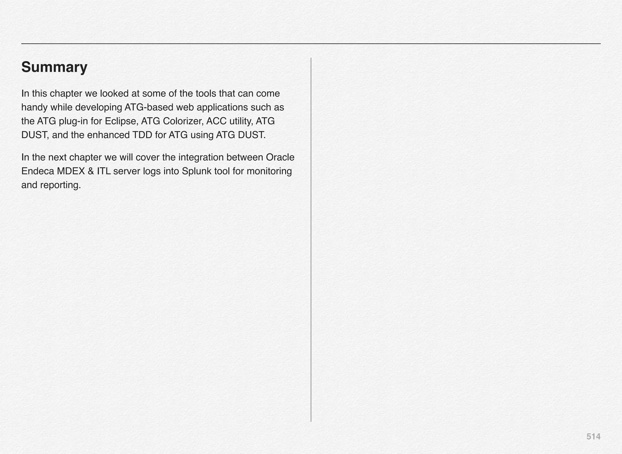 514
Summary
In this chapter we looked at some of the tools that can come
handy while developing ATG-based web applications such as
the ATG plug-in for Eclipse, ATG Colorizer, ACC utility, ATG
DUST, and the enhanced TDD for ATG using ATG DUST.
In the next chapter we will cover the integration between Oracle
Endeca MDEX & ITL server logs into Splunk tool for monitoring
and reporting.
 