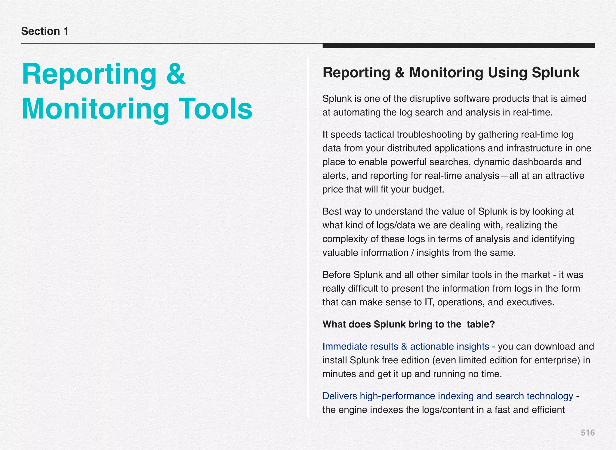 516
Reporting & Monitoring Using Splunk
Splunk is one of the disruptive software products that is aimed
at automating the log search and analysis in real-time.
It speeds tactical troubleshooting by gathering real-time log
data from your distributed applications and infrastructure in one
place to enable powerful searches, dynamic dashboards and
alerts, and reporting for real-time analysis—all at an attractive
price that will ﬁt your budget.
Best way to understand the value of Splunk is by looking at
what kind of logs/data we are dealing with, realizing the
complexity of these logs in terms of analysis and identifying
valuable information / insights from the same.
Before Splunk and all other similar tools in the market - it was
really difﬁcult to present the information from logs in the form
that can make sense to IT, operations, and executives.
What does Splunk bring to the table?
Immediate results & actionable insights - you can download and
install Splunk free edition (even limited edition for enterprise) in
minutes and get it up and running no time.
Delivers high-performance indexing and search technology -
the engine indexes the logs/content in a fast and efﬁcient
Section 1
Reporting &
Monitoring Tools
 