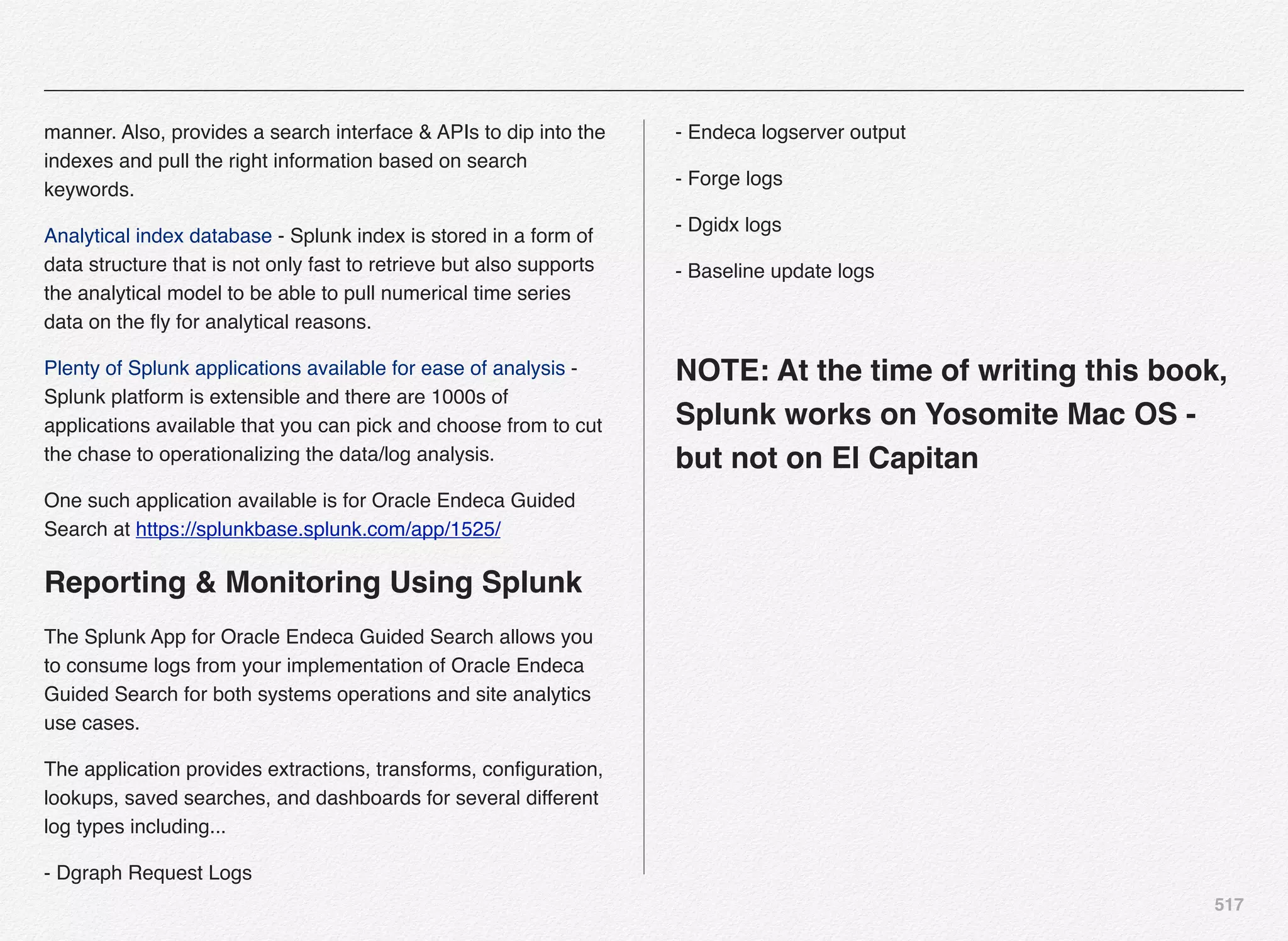 517
manner. Also, provides a search interface & APIs to dip into the
indexes and pull the right information based on search
keywords.
Analytical index database - Splunk index is stored in a form of
data structure that is not only fast to retrieve but also supports
the analytical model to be able to pull numerical time series
data on the ﬂy for analytical reasons.
Plenty of Splunk applications available for ease of analysis -
Splunk platform is extensible and there are 1000s of
applications available that you can pick and choose from to cut
the chase to operationalizing the data/log analysis.
One such application available is for Oracle Endeca Guided
Search at https://splunkbase.splunk.com/app/1525/
Reporting & Monitoring Using Splunk
The Splunk App for Oracle Endeca Guided Search allows you
to consume logs from your implementation of Oracle Endeca
Guided Search for both systems operations and site analytics
use cases.
The application provides extractions, transforms, conﬁguration,
lookups, saved searches, and dashboards for several different
log types including...
- Dgraph Request Logs
- Endeca logserver output
- Forge logs
- Dgidx logs
- Baseline update logs
NOTE: At the time of writing this book,
Splunk works on Yosomite Mac OS -
but not on El Capitan
 