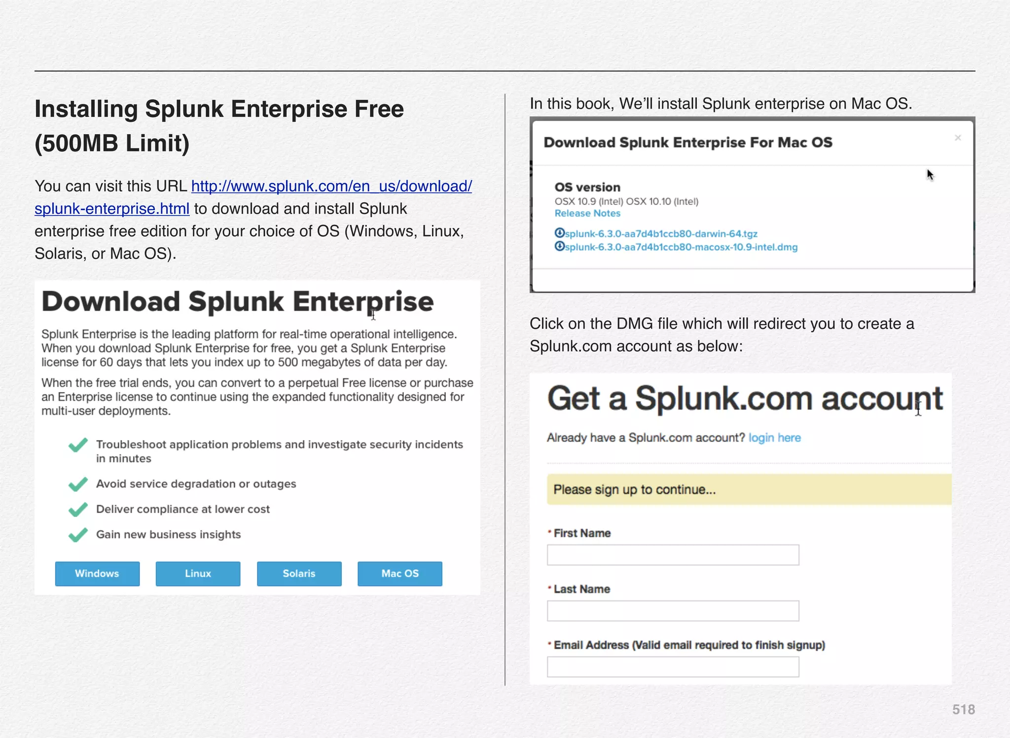 518
Installing Splunk Enterprise Free
(500MB Limit)
You can visit this URL http://www.splunk.com/en_us/download/
splunk-enterprise.html to download and install Splunk
enterprise free edition for your choice of OS (Windows, Linux,
Solaris, or Mac OS).
In this book, We’ll install Splunk enterprise on Mac OS.
Click on the DMG ﬁle which will redirect you to create a
Splunk.com account as below:
 