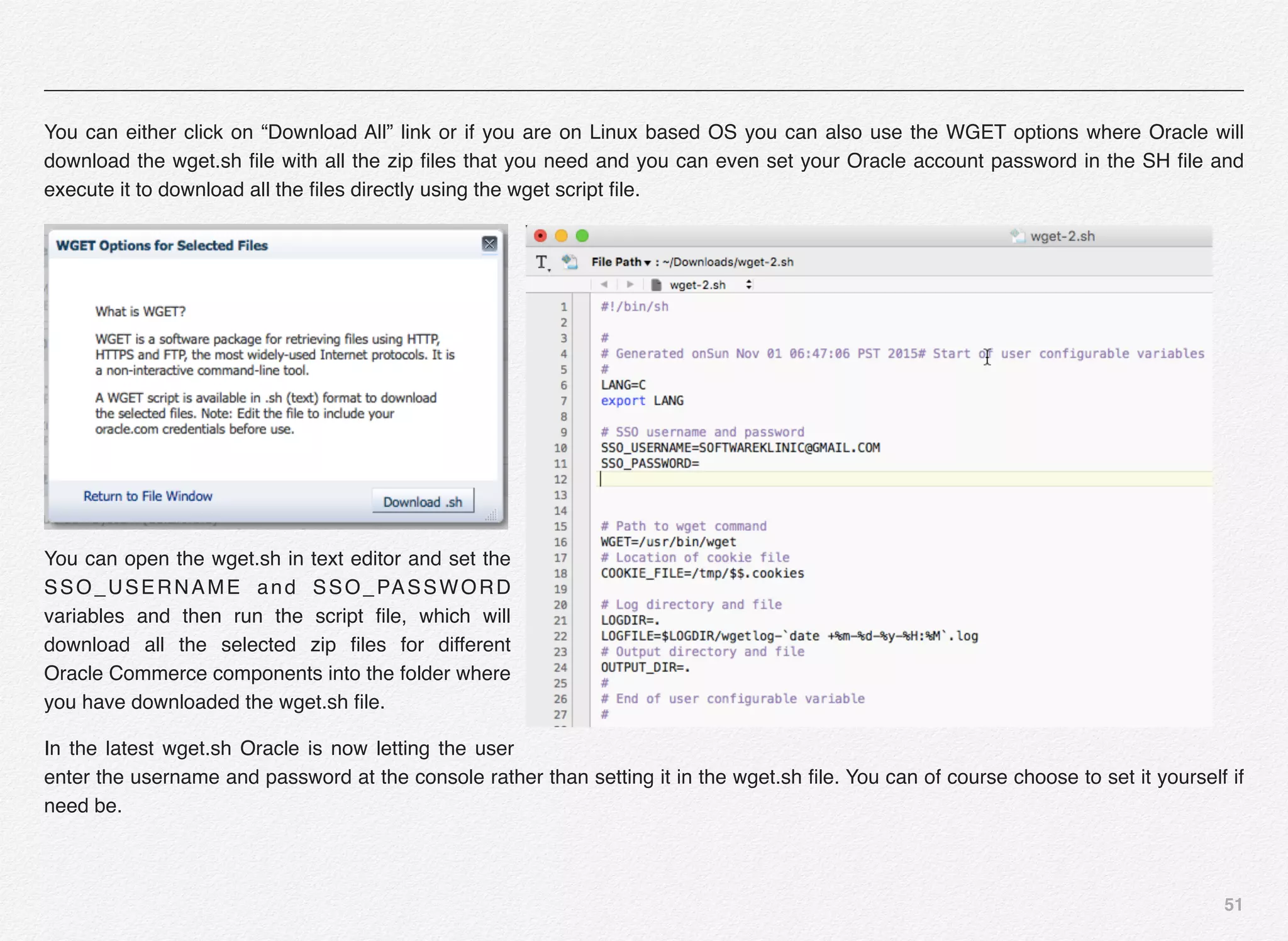 51
You can either click on “Download All” link or if you are on Linux based OS you can also use the WGET options where Oracle will
download the wget.sh ﬁle with all the zip ﬁles that you need and you can even set your Oracle account password in the SH ﬁle and
execute it to download all the ﬁles directly using the wget script ﬁle.
You can open the wget.sh in text editor and set the
SSO_USERNAME and SSO_PASSWORD
variables and then run the script ﬁle, which will
download all the selected zip ﬁles for different
Oracle Commerce components into the folder where
you have downloaded the wget.sh ﬁle.
In the latest wget.sh Oracle is now letting the user
enter the username and password at the console rather than setting it in the wget.sh ﬁle. You can of course choose to set it yourself if
need be.
 