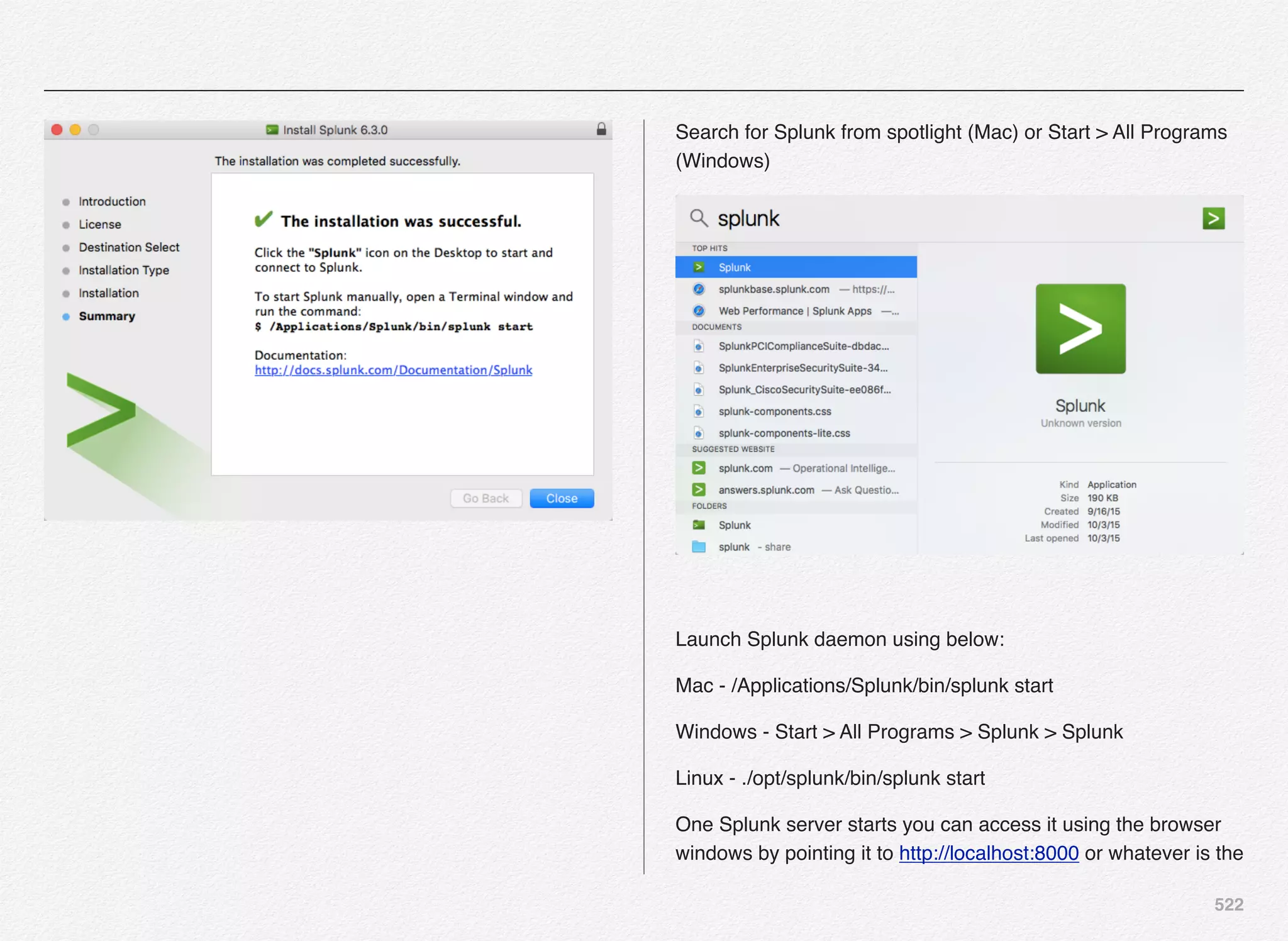522
Search for Splunk from spotlight (Mac) or Start > All Programs
(Windows)
Launch Splunk daemon using below:
Mac - /Applications/Splunk/bin/splunk start
Windows - Start > All Programs > Splunk > Splunk
Linux - ./opt/splunk/bin/splunk start
One Splunk server starts you can access it using the browser
windows by pointing it to http://localhost:8000 or whatever is the
 