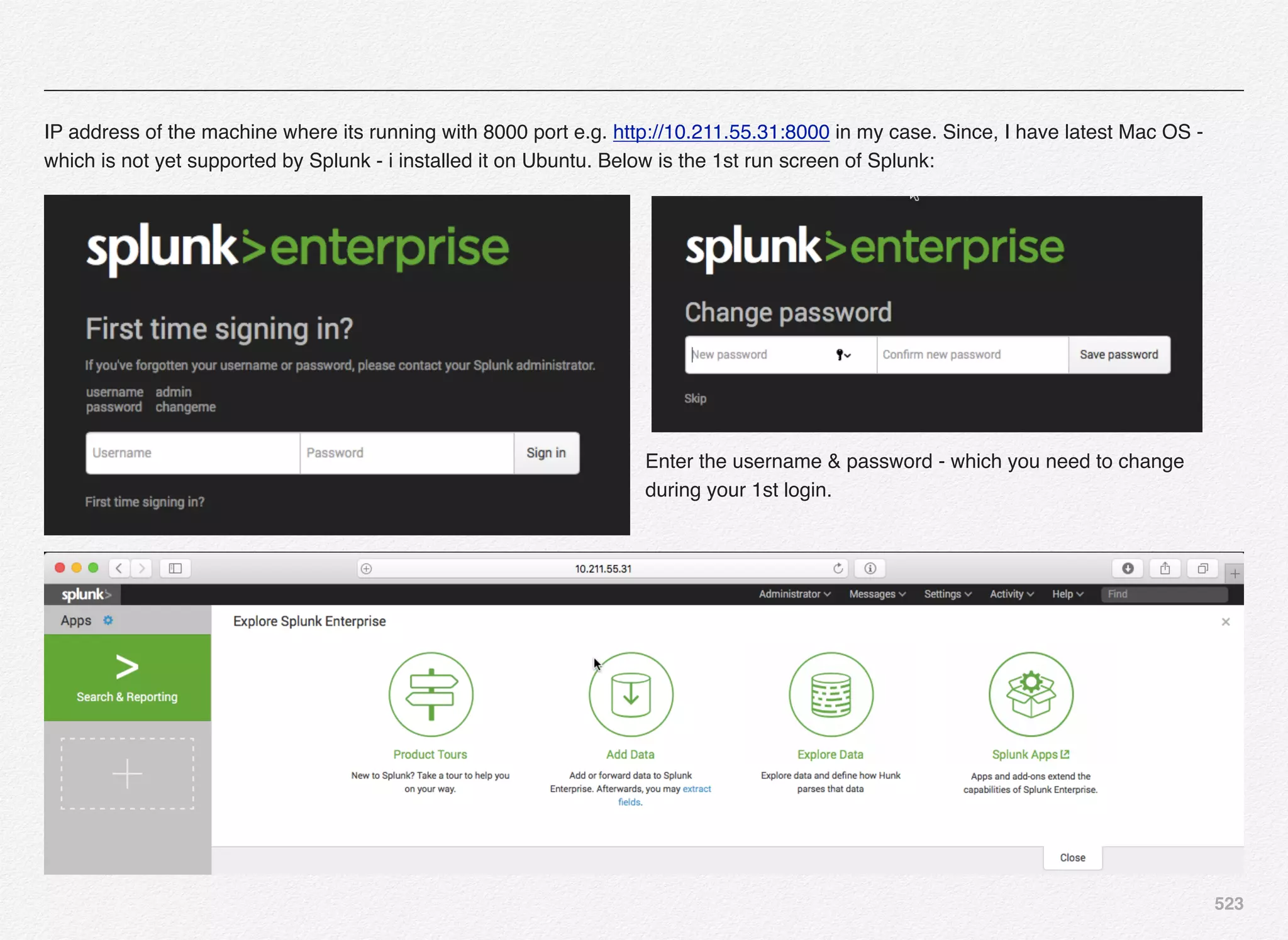 523
IP address of the machine where its running with 8000 port e.g. http://10.211.55.31:8000 in my case. Since, I have latest Mac OS -
which is not yet supported by Splunk - i installed it on Ubuntu. Below is the 1st run screen of Splunk:
Enter the username & password - which you need to change
during your 1st login.
 