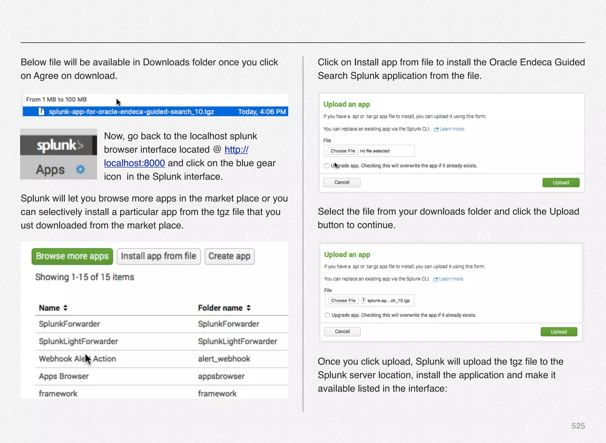 525
Below ﬁle will be available in Downloads folder once you click
on Agree on download.
Now, go back to the localhost splunk
browser interface located @ http://
localhost:8000 and click on the blue gear
icon in the Splunk interface.
Splunk will let you browse more apps in the market place or you
can selectively install a particular app from the tgz ﬁle that you
ust downloaded from the market place.
Click on Install app from ﬁle to install the Oracle Endeca Guided
Search Splunk application from the ﬁle.
Select the ﬁle from your downloads folder and click the Upload
button to continue.
Once you click upload, Splunk will upload the tgz ﬁle to the
Splunk server location, install the application and make it
available listed in the interface:
 