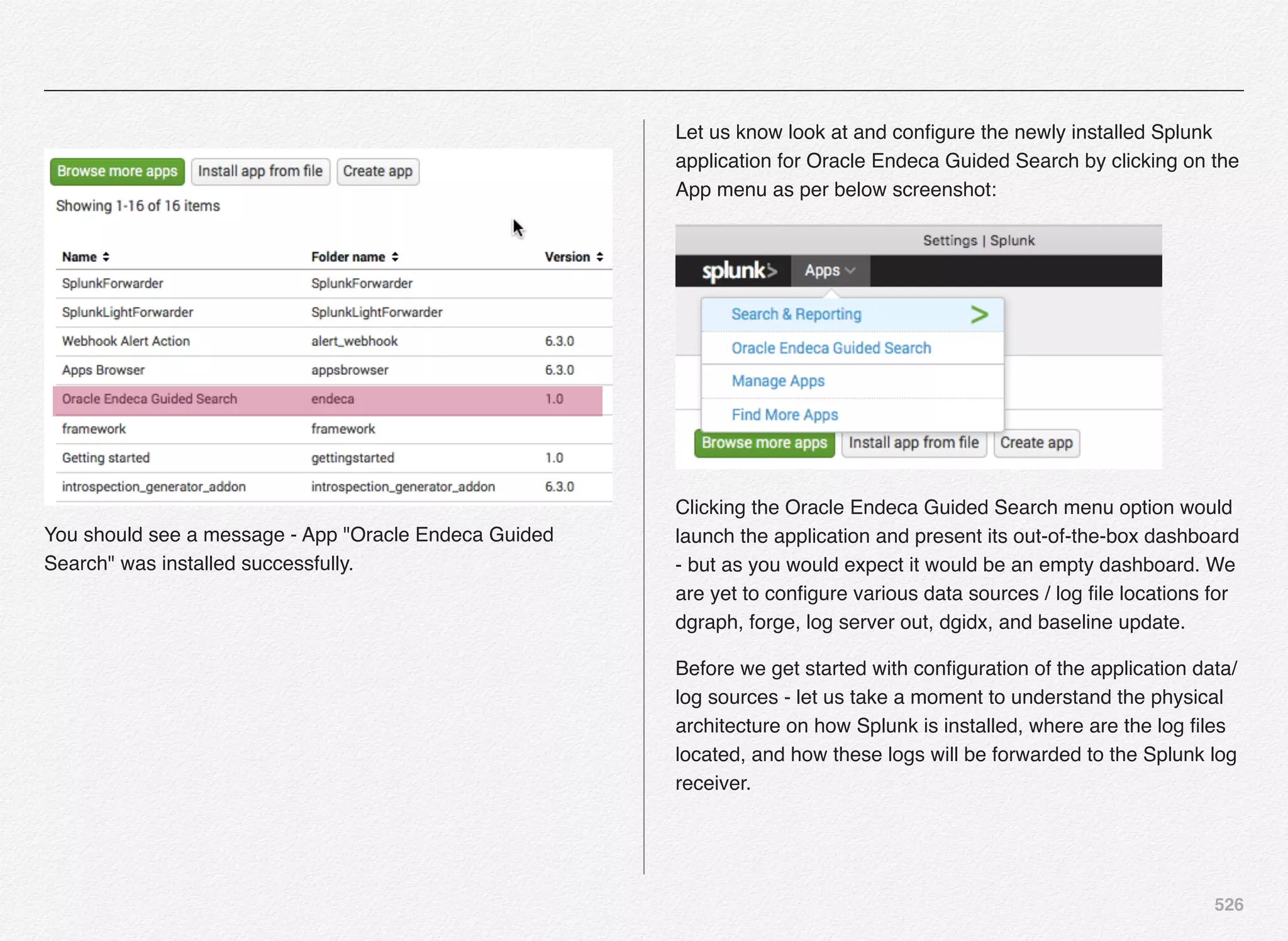 526
You should see a message - App "Oracle Endeca Guided
Search" was installed successfully.
Let us know look at and conﬁgure the newly installed Splunk
application for Oracle Endeca Guided Search by clicking on the
App menu as per below screenshot:
Clicking the Oracle Endeca Guided Search menu option would
launch the application and present its out-of-the-box dashboard
- but as you would expect it would be an empty dashboard. We
are yet to conﬁgure various data sources / log ﬁle locations for
dgraph, forge, log server out, dgidx, and baseline update.
Before we get started with conﬁguration of the application data/
log sources - let us take a moment to understand the physical
architecture on how Splunk is installed, where are the log ﬁles
located, and how these logs will be forwarded to the Splunk log
receiver.
 