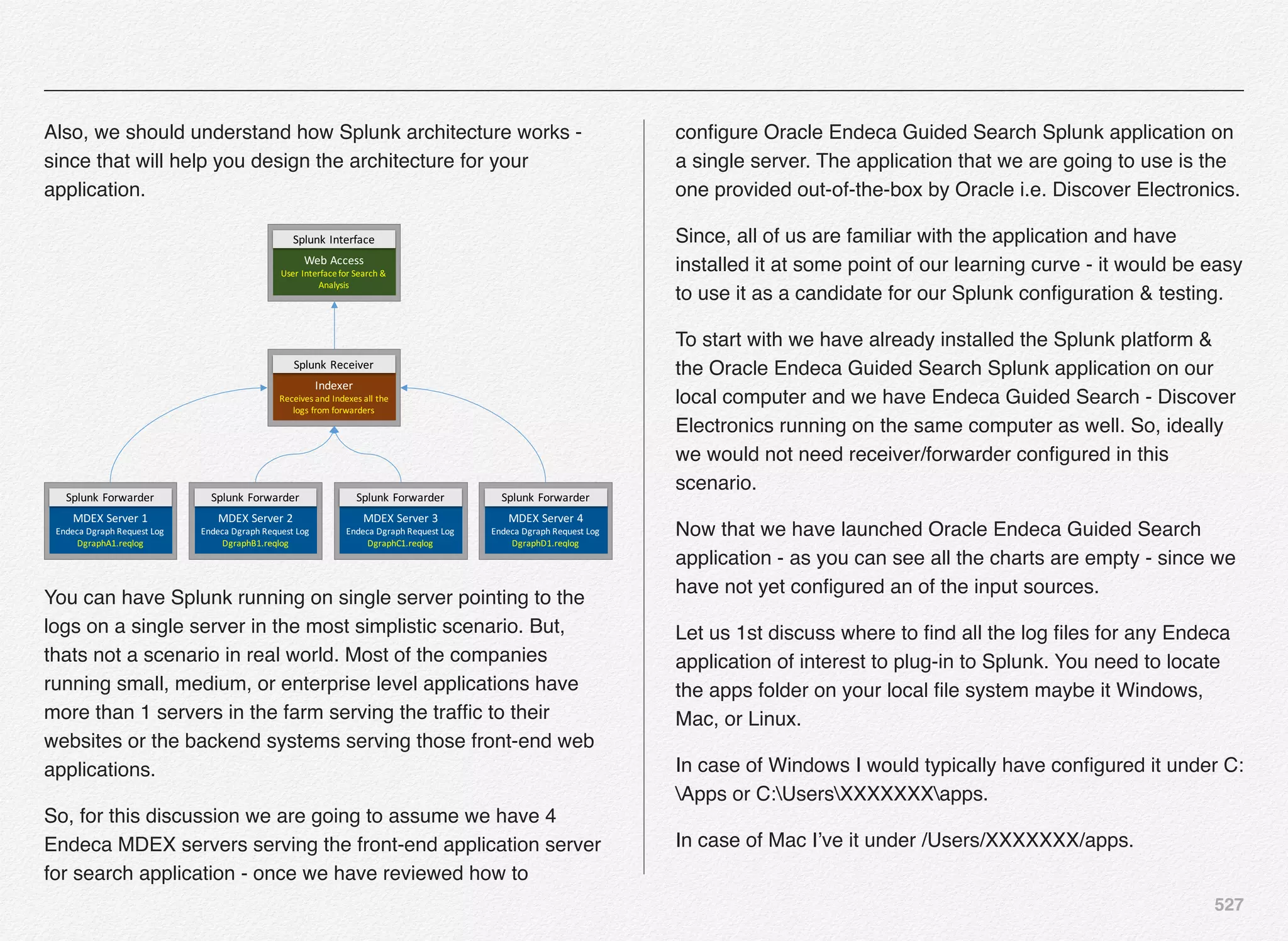 527
Also, we should understand how Splunk architecture works -
since that will help you design the architecture for your
application.
MDEX	Server	1
Endeca Dgraph Request	Log
DgraphA1.reqlog
MDEX	Server	2
Endeca Dgraph Request	Log
DgraphB1.reqlog
MDEX	Server	3
Endeca Dgraph Request	Log
DgraphC1.reqlog
MDEX	Server	4
Endeca Dgraph Request	Log
DgraphD1.reqlog
Splunk Forwarder Splunk Forwarder Splunk Forwarder Splunk Forwarder
Indexer
Receives	and	Indexes	all	the	
logs	from	forwarders
Splunk Receiver
Web	Access
User	Interface	for	Search	&	
Analysis
Splunk Interface
You can have Splunk running on single server pointing to the
logs on a single server in the most simplistic scenario. But,
thats not a scenario in real world. Most of the companies
running small, medium, or enterprise level applications have
more than 1 servers in the farm serving the trafﬁc to their
websites or the backend systems serving those front-end web
applications.
So, for this discussion we are going to assume we have 4
Endeca MDEX servers serving the front-end application server
for search application - once we have reviewed how to
conﬁgure Oracle Endeca Guided Search Splunk application on
a single server. The application that we are going to use is the
one provided out-of-the-box by Oracle i.e. Discover Electronics.
Since, all of us are familiar with the application and have
installed it at some point of our learning curve - it would be easy
to use it as a candidate for our Splunk conﬁguration & testing.
To start with we have already installed the Splunk platform &
the Oracle Endeca Guided Search Splunk application on our
local computer and we have Endeca Guided Search - Discover
Electronics running on the same computer as well. So, ideally
we would not need receiver/forwarder conﬁgured in this
scenario.
Now that we have launched Oracle Endeca Guided Search
application - as you can see all the charts are empty - since we
have not yet conﬁgured an of the input sources.
Let us 1st discuss where to ﬁnd all the log ﬁles for any Endeca
application of interest to plug-in to Splunk. You need to locate
the apps folder on your local ﬁle system maybe it Windows,
Mac, or Linux.
In case of Windows I would typically have conﬁgured it under C:
Apps or C:UsersXXXXXXXapps.
In case of Mac I’ve it under /Users/XXXXXXX/apps.
 