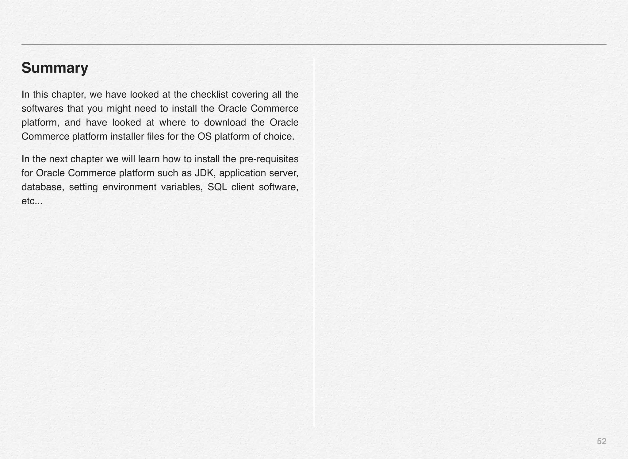 52
Summary
In this chapter, we have looked at the checklist covering all the
softwares that you might need to install the Oracle Commerce
platform, and have looked at where to download the Oracle
Commerce platform installer ﬁles for the OS platform of choice.
In the next chapter we will learn how to install the pre-requisites
for Oracle Commerce platform such as JDK, application server,
database, setting environment variables, SQL client software,
etc...
 