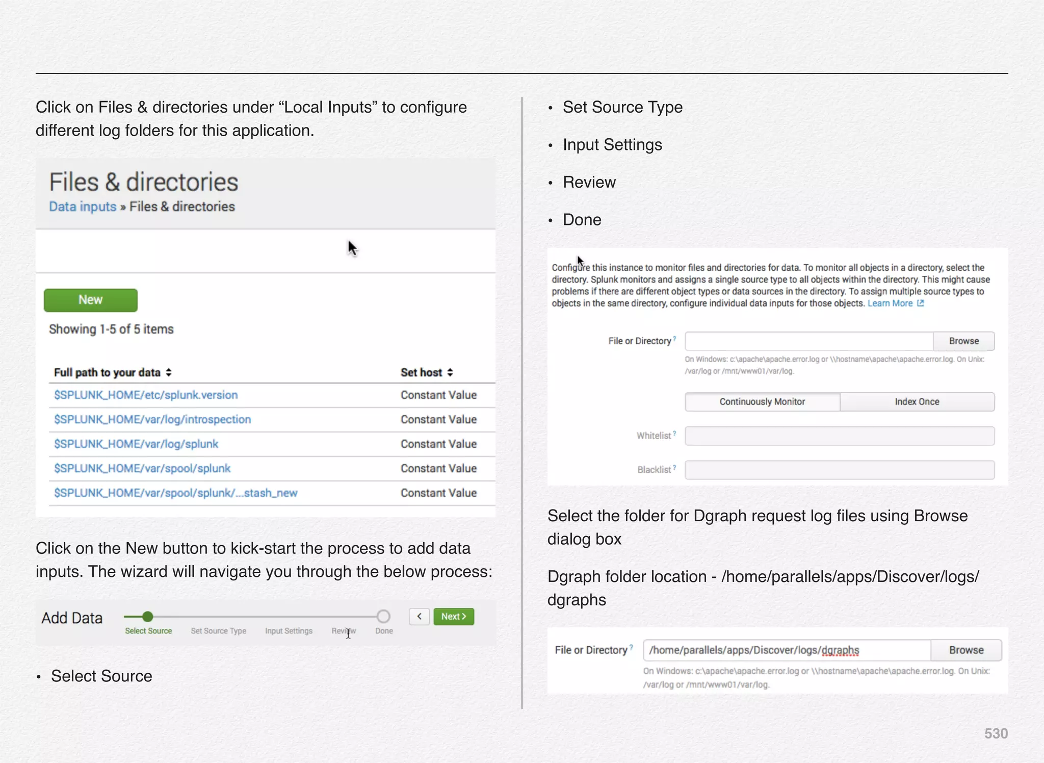 530
Click on Files & directories under “Local Inputs” to conﬁgure
different log folders for this application.
Click on the New button to kick-start the process to add data
inputs. The wizard will navigate you through the below process:
• Select Source
• Set Source Type
• Input Settings
• Review
• Done
Select the folder for Dgraph request log ﬁles using Browse
dialog box
Dgraph folder location - /home/parallels/apps/Discover/logs/
dgraphs
 