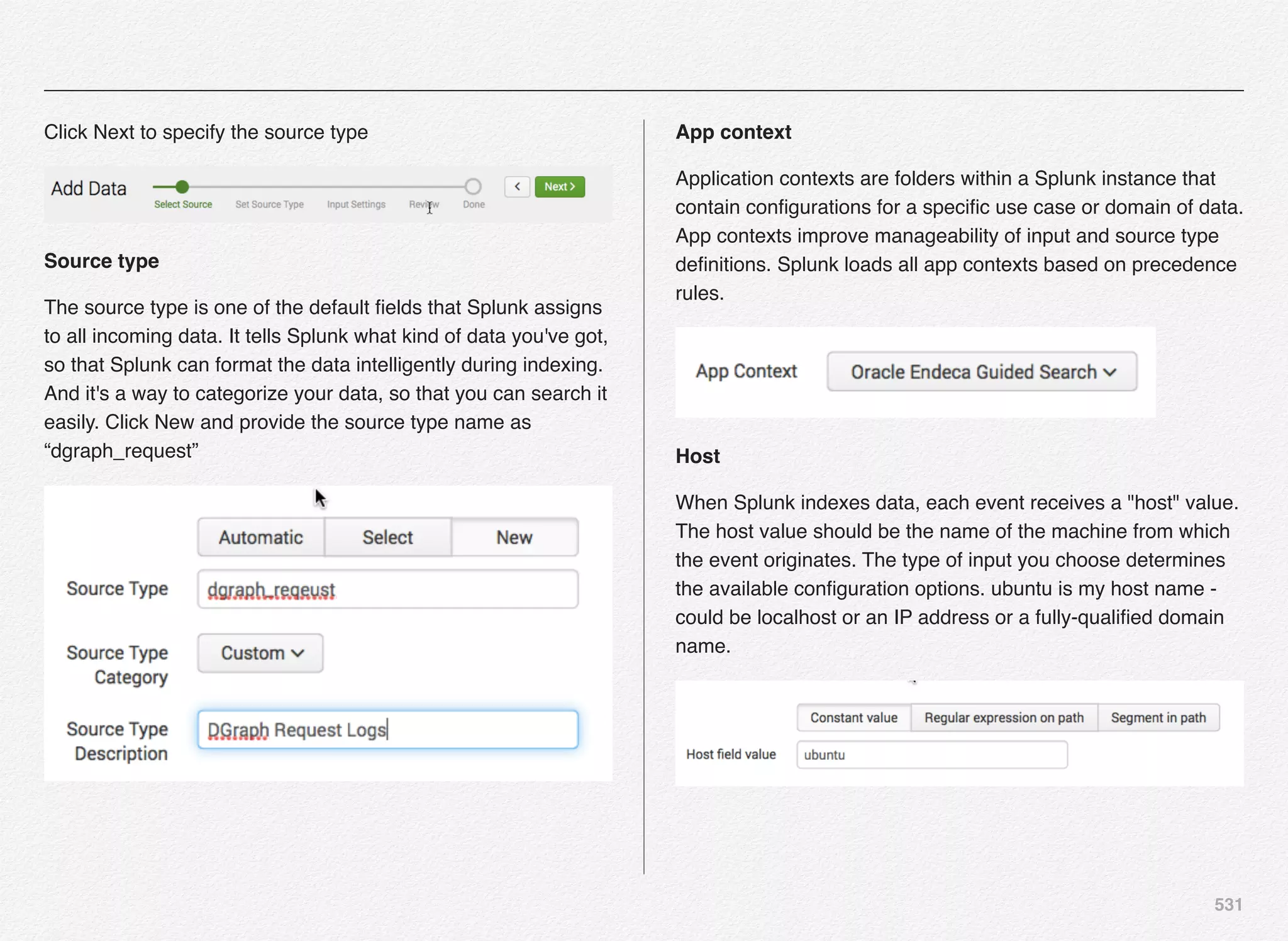 531
Click Next to specify the source type
Source type
The source type is one of the default ﬁelds that Splunk assigns
to all incoming data. It tells Splunk what kind of data you've got,
so that Splunk can format the data intelligently during indexing.
And it's a way to categorize your data, so that you can search it
easily. Click New and provide the source type name as
“dgraph_request”
App context
Application contexts are folders within a Splunk instance that
contain conﬁgurations for a speciﬁc use case or domain of data.
App contexts improve manageability of input and source type
deﬁnitions. Splunk loads all app contexts based on precedence
rules.
Host
When Splunk indexes data, each event receives a "host" value.
The host value should be the name of the machine from which
the event originates. The type of input you choose determines
the available conﬁguration options. ubuntu is my host name -
could be localhost or an IP address or a fully-qualiﬁed domain
name.
 