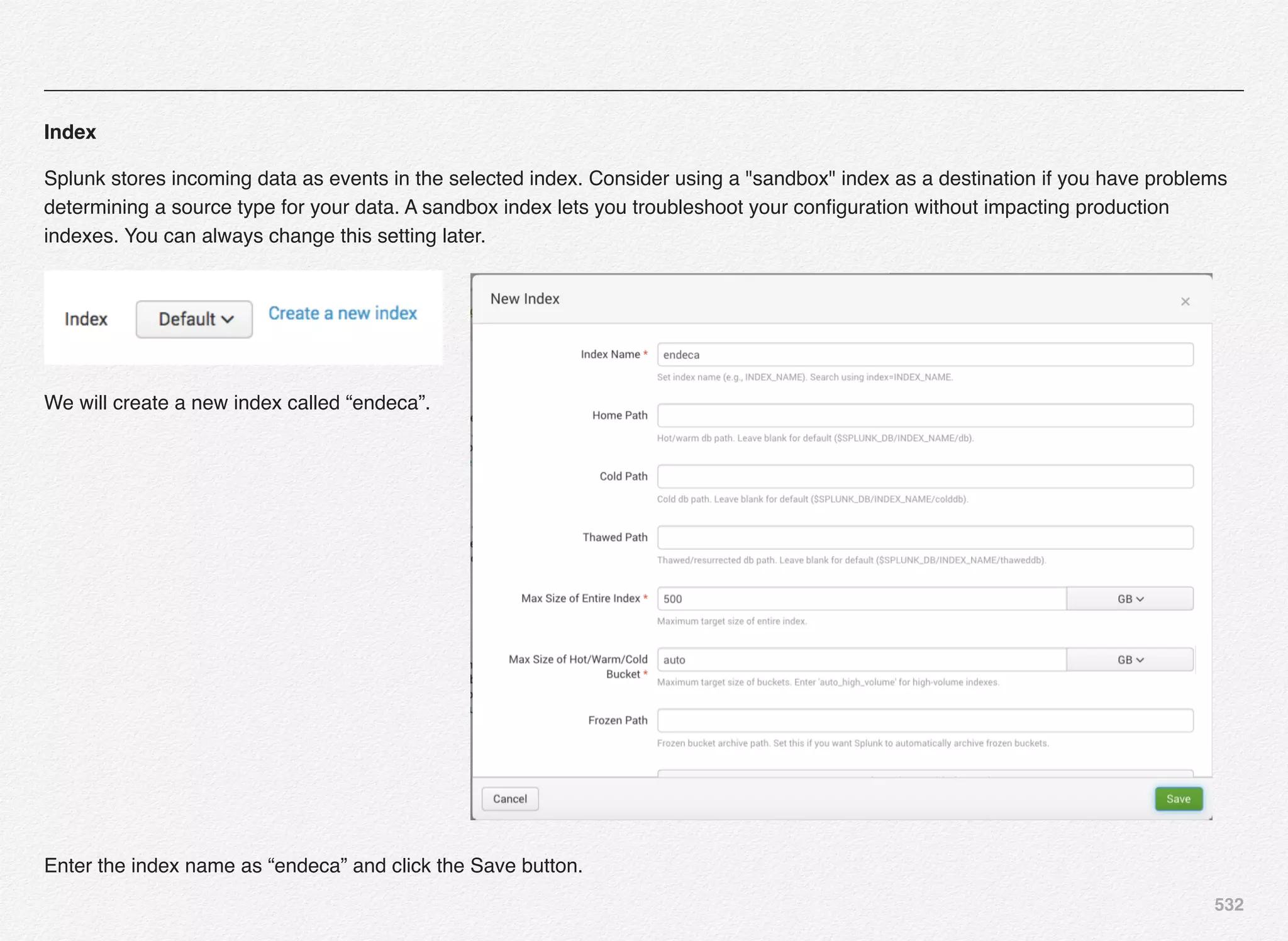 532
Index
Splunk stores incoming data as events in the selected index. Consider using a "sandbox" index as a destination if you have problems
determining a source type for your data. A sandbox index lets you troubleshoot your conﬁguration without impacting production
indexes. You can always change this setting later.
We will create a new index called “endeca”.
Enter the index name as “endeca” and click the Save button.
 