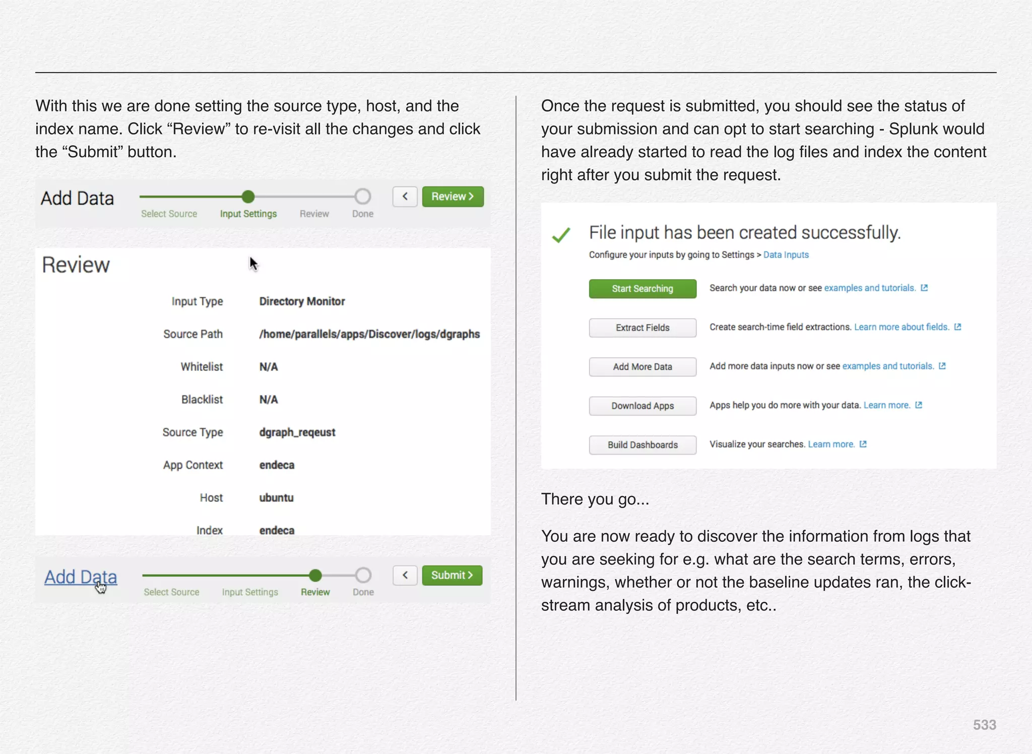 533
With this we are done setting the source type, host, and the
index name. Click “Review” to re-visit all the changes and click
the “Submit” button.
Once the request is submitted, you should see the status of
your submission and can opt to start searching - Splunk would
have already started to read the log ﬁles and index the content
right after you submit the request.
There you go...
You are now ready to discover the information from logs that
you are seeking for e.g. what are the search terms, errors,
warnings, whether or not the baseline updates ran, the click-
stream analysis of products, etc..
 