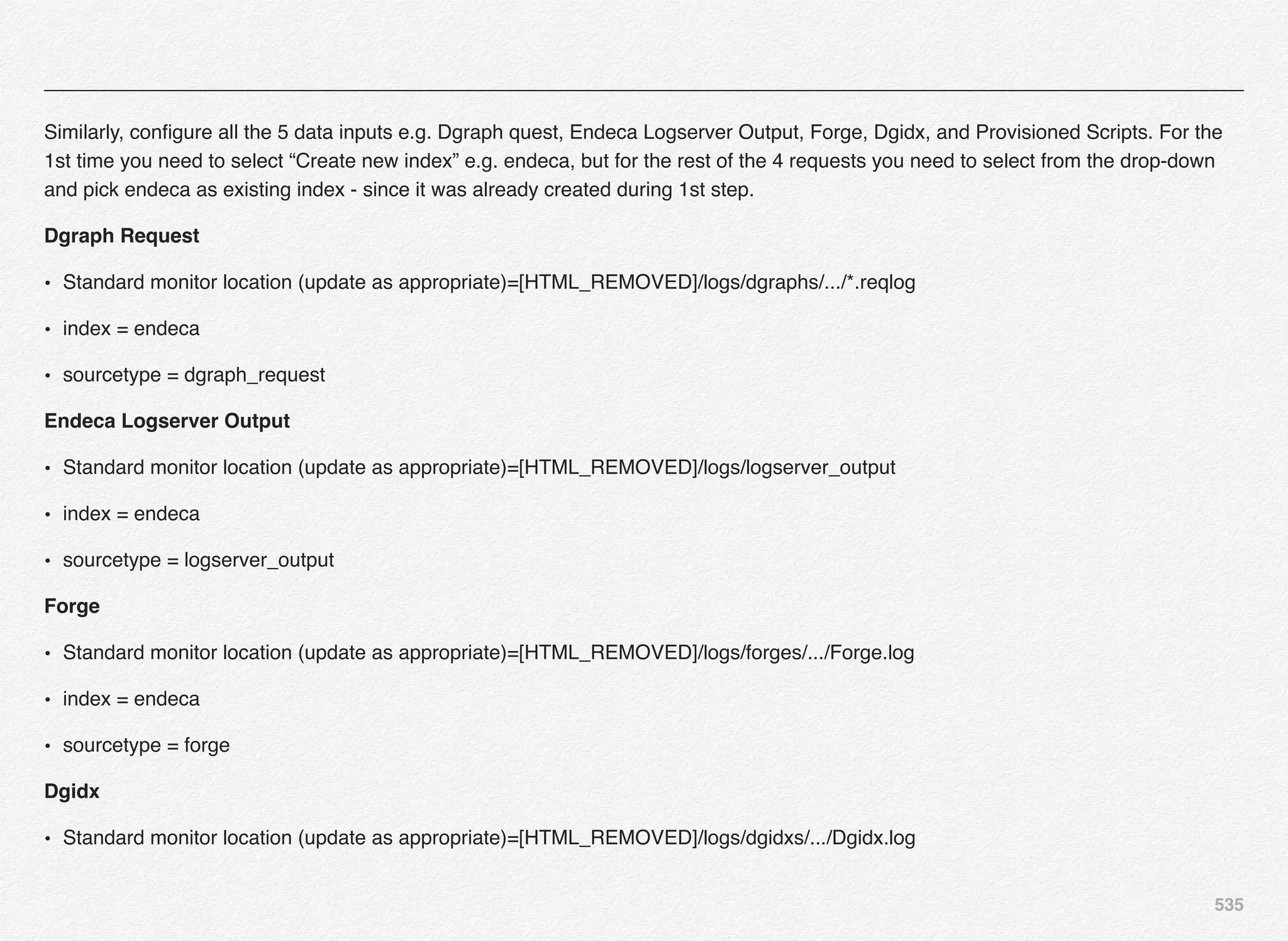 535
Similarly, conﬁgure all the 5 data inputs e.g. Dgraph quest, Endeca Logserver Output, Forge, Dgidx, and Provisioned Scripts. For the
1st time you need to select “Create new index” e.g. endeca, but for the rest of the 4 requests you need to select from the drop-down
and pick endeca as existing index - since it was already created during 1st step.
Dgraph Request
• Standard monitor location (update as appropriate)=[HTML_REMOVED]/logs/dgraphs/.../*.reqlog
• index = endeca
• sourcetype = dgraph_request
Endeca Logserver Output
• Standard monitor location (update as appropriate)=[HTML_REMOVED]/logs/logserver_output
• index = endeca
• sourcetype = logserver_output
Forge
• Standard monitor location (update as appropriate)=[HTML_REMOVED]/logs/forges/.../Forge.log
• index = endeca
• sourcetype = forge
Dgidx
• Standard monitor location (update as appropriate)=[HTML_REMOVED]/logs/dgidxs/.../Dgidx.log
 