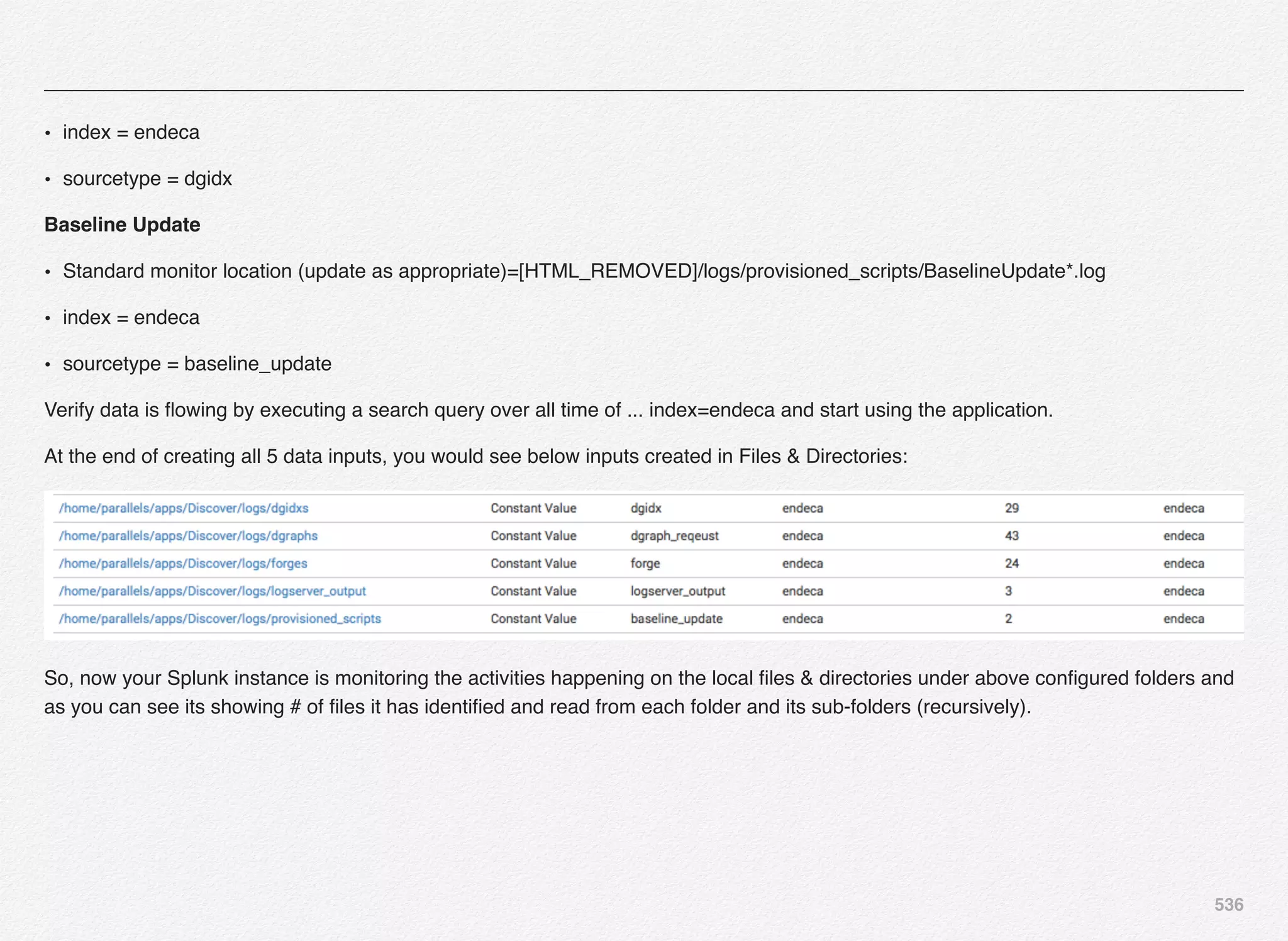 536
• index = endeca
• sourcetype = dgidx
Baseline Update
• Standard monitor location (update as appropriate)=[HTML_REMOVED]/logs/provisioned_scripts/BaselineUpdate*.log
• index = endeca
• sourcetype = baseline_update
Verify data is ﬂowing by executing a search query over all time of ... index=endeca and start using the application.
At the end of creating all 5 data inputs, you would see below inputs created in Files & Directories:
So, now your Splunk instance is monitoring the activities happening on the local ﬁles & directories under above conﬁgured folders and
as you can see its showing # of ﬁles it has identiﬁed and read from each folder and its sub-folders (recursively).
 