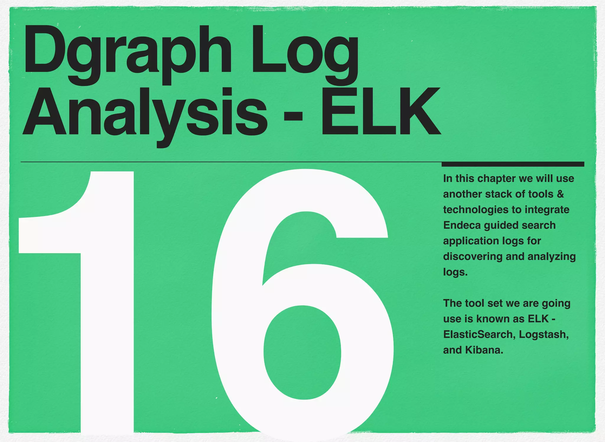 16
In this chapter we will use
another stack of tools &
technologies to integrate
Endeca guided search
application logs for
discovering and analyzing
logs.
The tool set we are going
use is known as ELK -
ElasticSearch, Logstash,
and Kibana.
Dgraph Log
Analysis - ELK
 