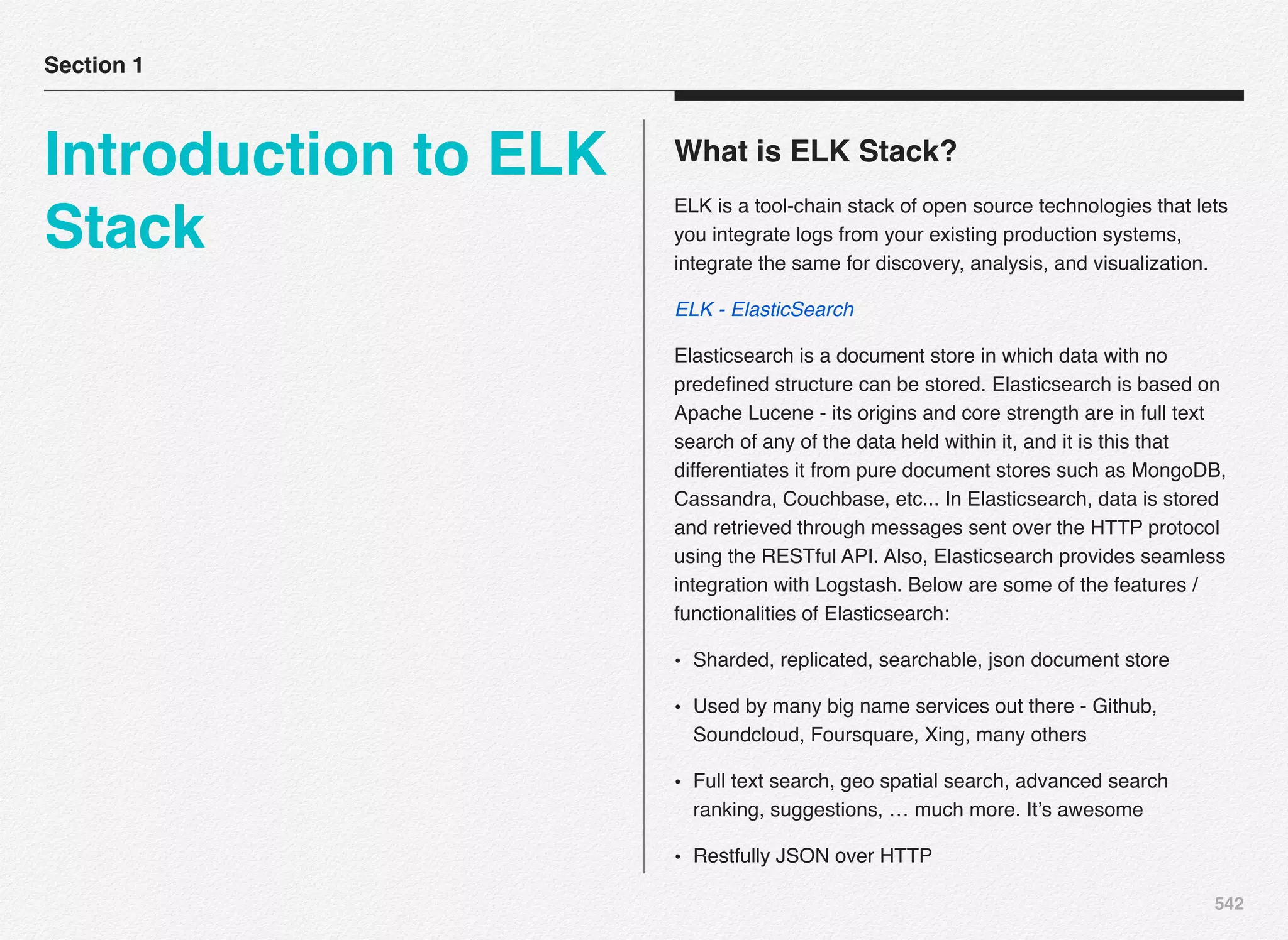 542
What is ELK Stack?
ELK is a tool-chain stack of open source technologies that lets
you integrate logs from your existing production systems,
integrate the same for discovery, analysis, and visualization.
ELK - ElasticSearch
Elasticsearch is a document store in which data with no
predeﬁned structure can be stored. Elasticsearch is based on
Apache Lucene - its origins and core strength are in full text
search of any of the data held within it, and it is this that
differentiates it from pure document stores such as MongoDB,
Cassandra, Couchbase, etc... In Elasticsearch, data is stored
and retrieved through messages sent over the HTTP protocol
using the RESTful API. Also, Elasticsearch provides seamless
integration with Logstash. Below are some of the features /
functionalities of Elasticsearch:
• Sharded, replicated, searchable, json document store
• Used by many big name services out there - Github,
Soundcloud, Foursquare, Xing, many others
• Full text search, geo spatial search, advanced search
ranking, suggestions, … much more. It’s awesome
• Restfully JSON over HTTP
Section 1
Introduction to ELK
Stack
 
