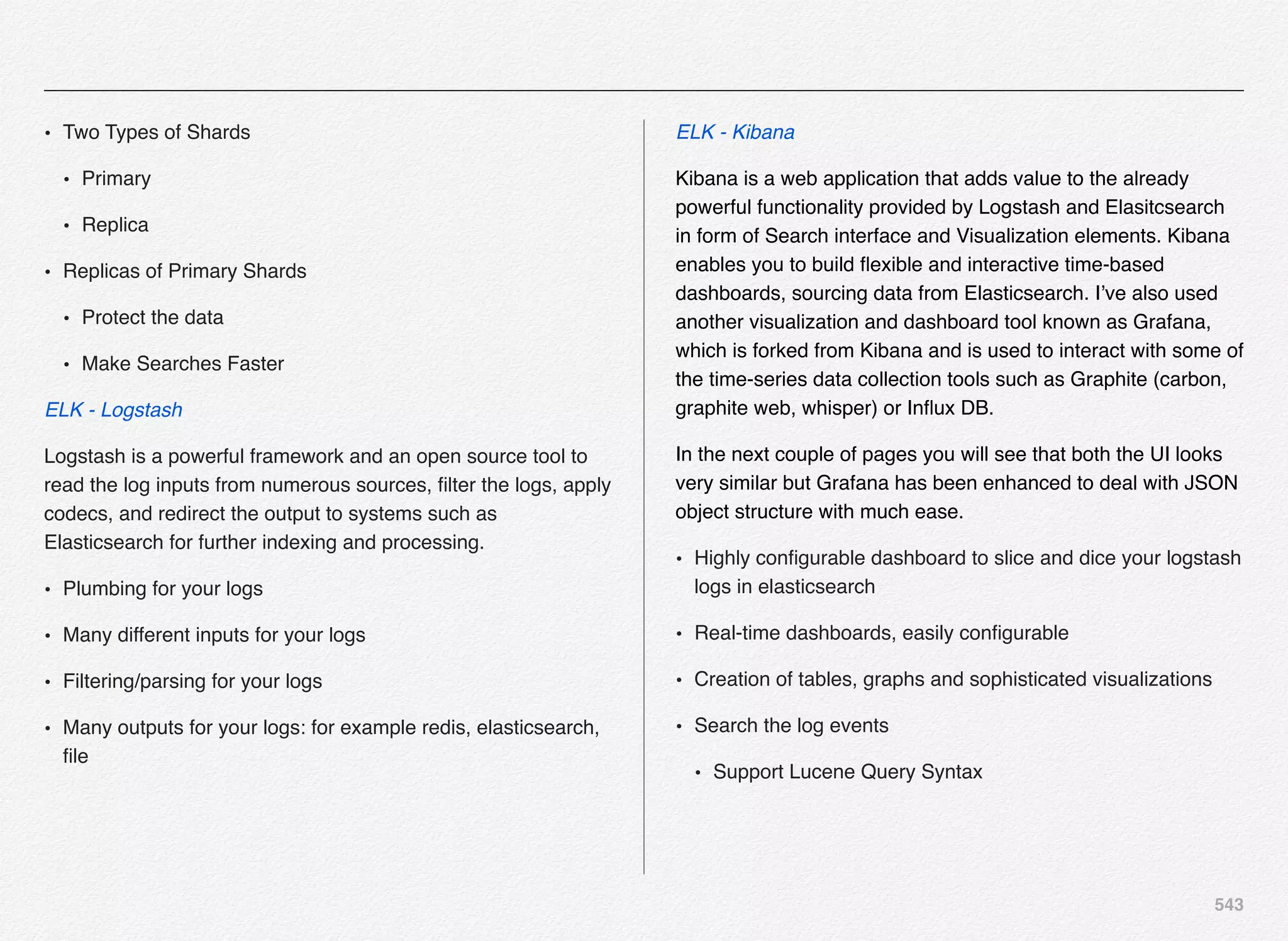 543
• Two Types of Shards
• Primary
• Replica
• Replicas of Primary Shards
• Protect the data
• Make Searches Faster
ELK - Logstash
Logstash is a powerful framework and an open source tool to
read the log inputs from numerous sources, ﬁlter the logs, apply
codecs, and redirect the output to systems such as
Elasticsearch for further indexing and processing.
• Plumbing for your logs
• Many different inputs for your logs
• Filtering/parsing for your logs
• Many outputs for your logs: for example redis, elasticsearch,
ﬁle
ELK - Kibana
Kibana is a web application that adds value to the already
powerful functionality provided by Logstash and Elasitcsearch
in form of Search interface and Visualization elements. Kibana
enables you to build ﬂexible and interactive time-based
dashboards, sourcing data from Elasticsearch. I’ve also used
another visualization and dashboard tool known as Grafana,
which is forked from Kibana and is used to interact with some of
the time-series data collection tools such as Graphite (carbon,
graphite web, whisper) or Inﬂux DB.
In the next couple of pages you will see that both the UI looks
very similar but Grafana has been enhanced to deal with JSON
object structure with much ease.
• Highly conﬁgurable dashboard to slice and dice your logstash
logs in elasticsearch
• Real-time dashboards, easily conﬁgurable
• Creation of tables, graphs and sophisticated visualizations
• Search the log events
• Support Lucene Query Syntax
 
