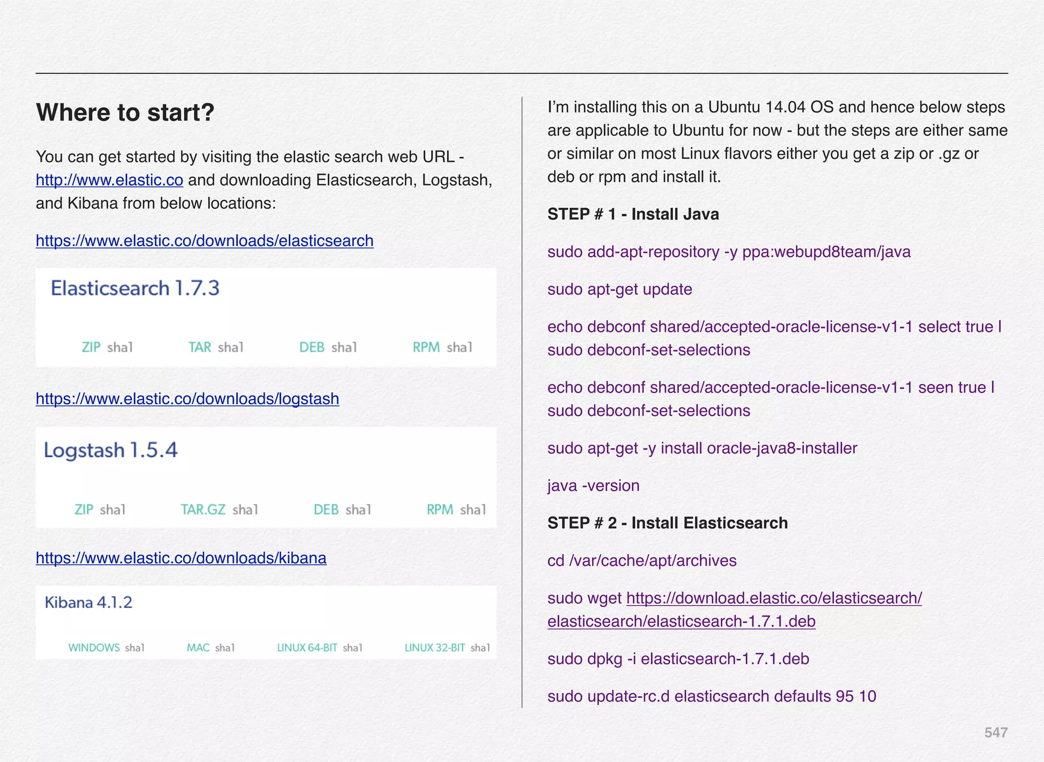 547
Where to start?
You can get started by visiting the elastic search web URL -
http://www.elastic.co and downloading Elasticsearch, Logstash,
and Kibana from below locations:
https://www.elastic.co/downloads/elasticsearch
https://www.elastic.co/downloads/logstash
https://www.elastic.co/downloads/kibana
I’m installing this on a Ubuntu 14.04 OS and hence below steps
are applicable to Ubuntu for now - but the steps are either same
or similar on most Linux ﬂavors either you get a zip or .gz or
deb or rpm and install it.
STEP # 1 - Install Java
sudo add-apt-repository -y ppa:webupd8team/java
sudo apt-get update
echo debconf shared/accepted-oracle-license-v1-1 select true |
sudo debconf-set-selections
echo debconf shared/accepted-oracle-license-v1-1 seen true |
sudo debconf-set-selections
sudo apt-get -y install oracle-java8-installer
java -version
STEP # 2 - Install Elasticsearch
cd /var/cache/apt/archives
sudo wget https://download.elastic.co/elasticsearch/
elasticsearch/elasticsearch-1.7.1.deb
sudo dpkg -i elasticsearch-1.7.1.deb
sudo update-rc.d elasticsearch defaults 95 10
 