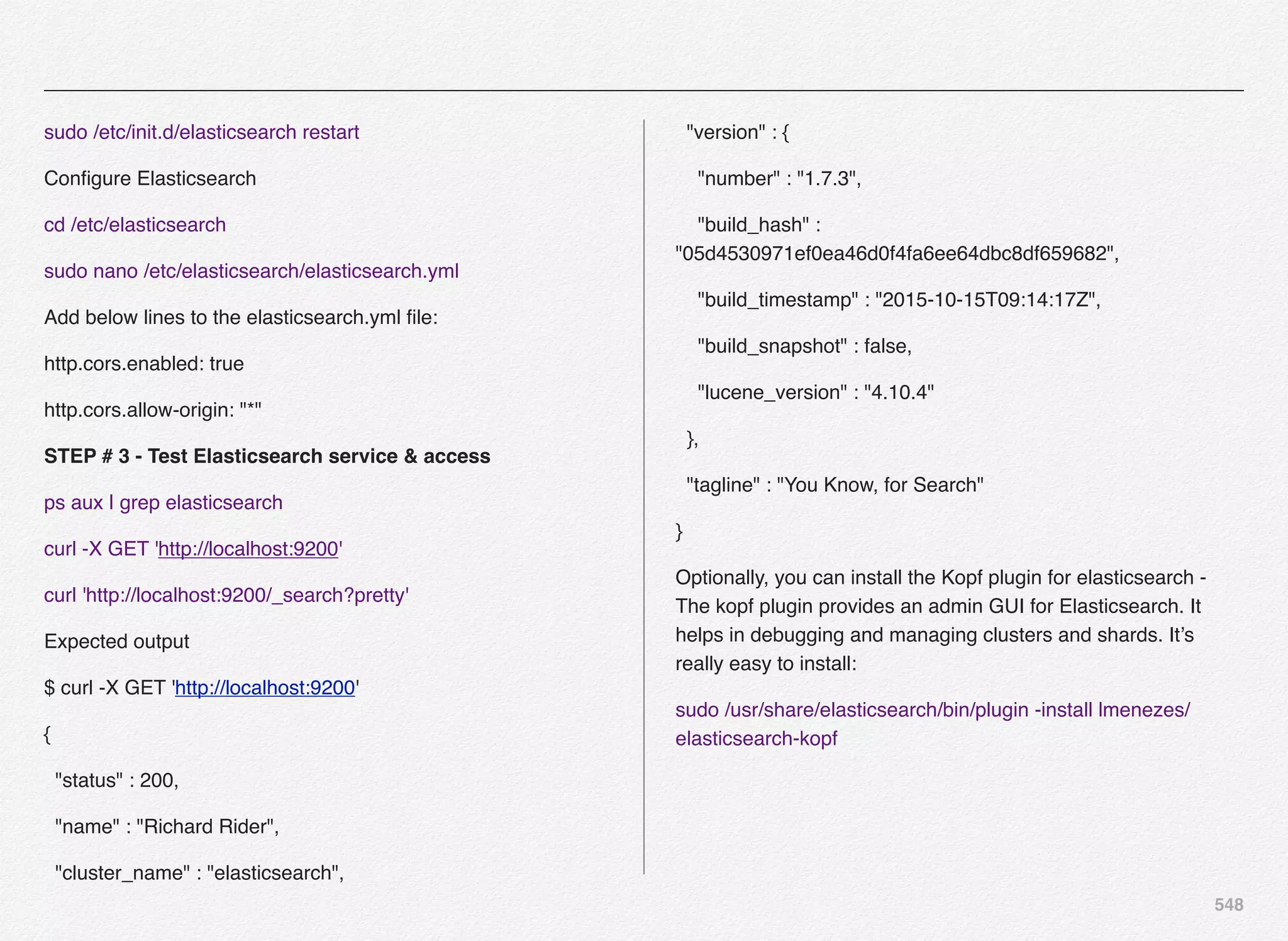 548
sudo /etc/init.d/elasticsearch restart
Conﬁgure Elasticsearch
cd /etc/elasticsearch
sudo nano /etc/elasticsearch/elasticsearch.yml
Add below lines to the elasticsearch.yml ﬁle:
http.cors.enabled: true
http.cors.allow-origin: "*"
STEP # 3 - Test Elasticsearch service & access
ps aux | grep elasticsearch
curl -X GET 'http://localhost:9200'
curl 'http://localhost:9200/_search?pretty'
Expected output
$ curl -X GET 'http://localhost:9200'
{
"status" : 200,
"name" : "Richard Rider",
"cluster_name" : "elasticsearch",
"version" : {
"number" : "1.7.3",
"build_hash" :
"05d4530971ef0ea46d0f4fa6ee64dbc8df659682",
"build_timestamp" : "2015-10-15T09:14:17Z",
"build_snapshot" : false,
"lucene_version" : "4.10.4"
},
"tagline" : "You Know, for Search"
}
Optionally, you can install the Kopf plugin for elasticsearch -
The kopf plugin provides an admin GUI for Elasticsearch. It
helps in debugging and managing clusters and shards. It’s
really easy to install:
sudo /usr/share/elasticsearch/bin/plugin -install lmenezes/
elasticsearch-kopf
 