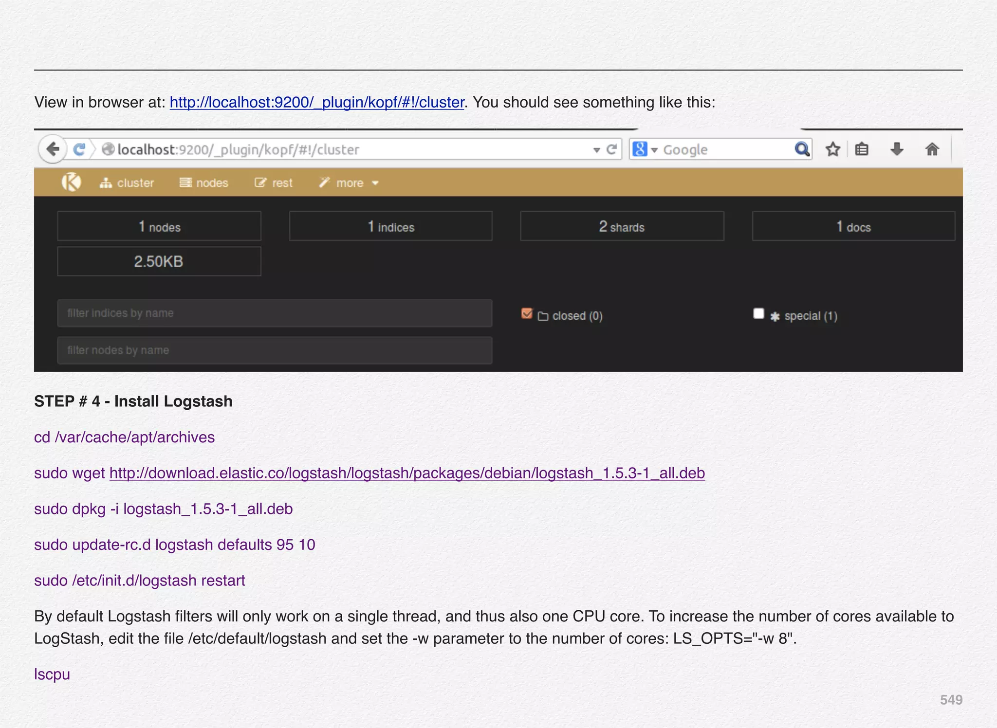 549
View in browser at: http://localhost:9200/_plugin/kopf/#!/cluster. You should see something like this:
STEP # 4 - Install Logstash
cd /var/cache/apt/archives
sudo wget http://download.elastic.co/logstash/logstash/packages/debian/logstash_1.5.3-1_all.deb
sudo dpkg -i logstash_1.5.3-1_all.deb
sudo update-rc.d logstash defaults 95 10
sudo /etc/init.d/logstash restart
By default Logstash ﬁlters will only work on a single thread, and thus also one CPU core. To increase the number of cores available to
LogStash, edit the ﬁle /etc/default/logstash and set the -w parameter to the number of cores: LS_OPTS="-w 8".
lscpu
 