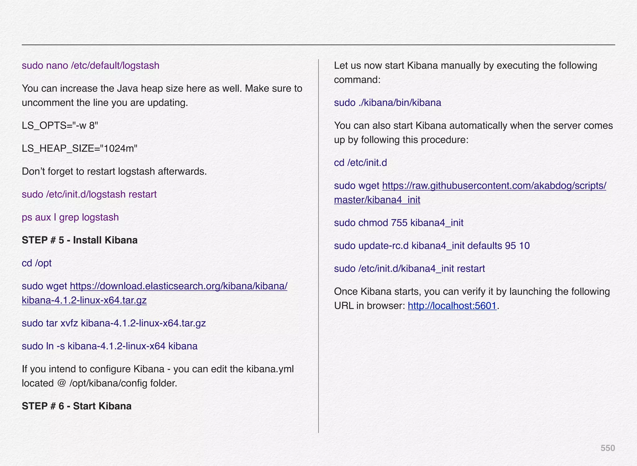 550
sudo nano /etc/default/logstash
You can increase the Java heap size here as well. Make sure to
uncomment the line you are updating.
LS_OPTS="-w 8"
LS_HEAP_SIZE="1024m"
Don’t forget to restart logstash afterwards.
sudo /etc/init.d/logstash restart
ps aux | grep logstash
STEP # 5 - Install Kibana
cd /opt
sudo wget https://download.elasticsearch.org/kibana/kibana/
kibana-4.1.2-linux-x64.tar.gz
sudo tar xvfz kibana-4.1.2-linux-x64.tar.gz
sudo ln -s kibana-4.1.2-linux-x64 kibana
If you intend to conﬁgure Kibana - you can edit the kibana.yml
located @ /opt/kibana/conﬁg folder.
STEP # 6 - Start Kibana
Let us now start Kibana manually by executing the following
command:
sudo ./kibana/bin/kibana
You can also start Kibana automatically when the server comes
up by following this procedure:
cd /etc/init.d
sudo wget https://raw.githubusercontent.com/akabdog/scripts/
master/kibana4_init
sudo chmod 755 kibana4_init
sudo update-rc.d kibana4_init defaults 95 10
sudo /etc/init.d/kibana4_init restart
Once Kibana starts, you can verify it by launching the following
URL in browser: http://localhost:5601.
 