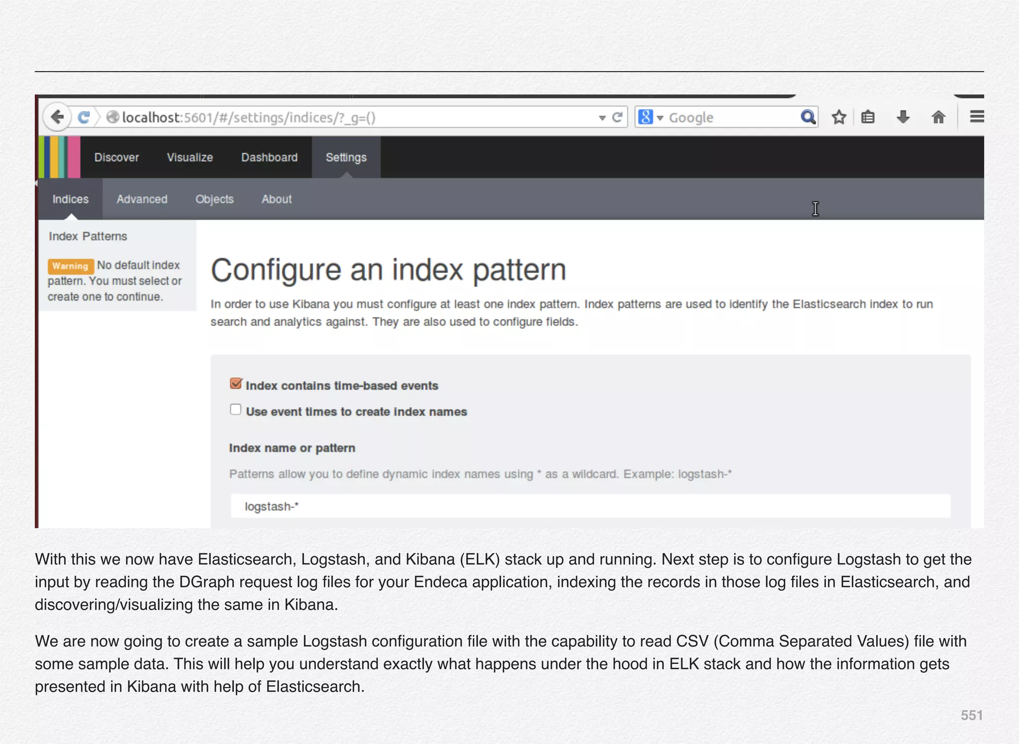 551
With this we now have Elasticsearch, Logstash, and Kibana (ELK) stack up and running. Next step is to conﬁgure Logstash to get the
input by reading the DGraph request log ﬁles for your Endeca application, indexing the records in those log ﬁles in Elasticsearch, and
discovering/visualizing the same in Kibana.
We are now going to create a sample Logstash conﬁguration ﬁle with the capability to read CSV (Comma Separated Values) ﬁle with
some sample data. This will help you understand exactly what happens under the hood in ELK stack and how the information gets
presented in Kibana with help of Elasticsearch.
 