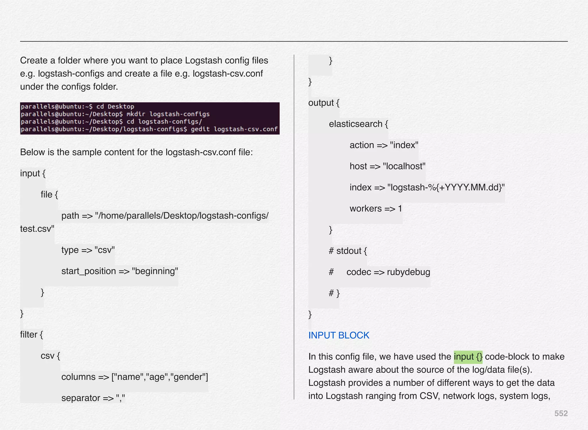 552
Create a folder where you want to place Logstash conﬁg ﬁles
e.g. logstash-conﬁgs and create a ﬁle e.g. logstash-csv.conf
under the conﬁgs folder.
Below is the sample content for the logstash-csv.conf ﬁle:
input {
! ﬁle {
! ! path => "/home/parallels/Desktop/logstash-conﬁgs/
test.csv"
! ! type => "csv"
! ! start_position => "beginning"
! }
}
ﬁlter {
! csv {
! ! columns => ["name","age","gender"]
! ! separator => ","
! }
}
output {
! elasticsearch {
! ! action => "index"
! ! host => "localhost"
! ! index => "logstash-%{+YYYY.MM.dd}"
! ! workers => 1
! }
# stdout {
# codec => rubydebug
# }
}
INPUT BLOCK
In this conﬁg ﬁle, we have used the input {} code-block to make
Logstash aware about the source of the log/data ﬁle(s).
Logstash provides a number of different ways to get the data
into Logstash ranging from CSV, network logs, system logs,
 