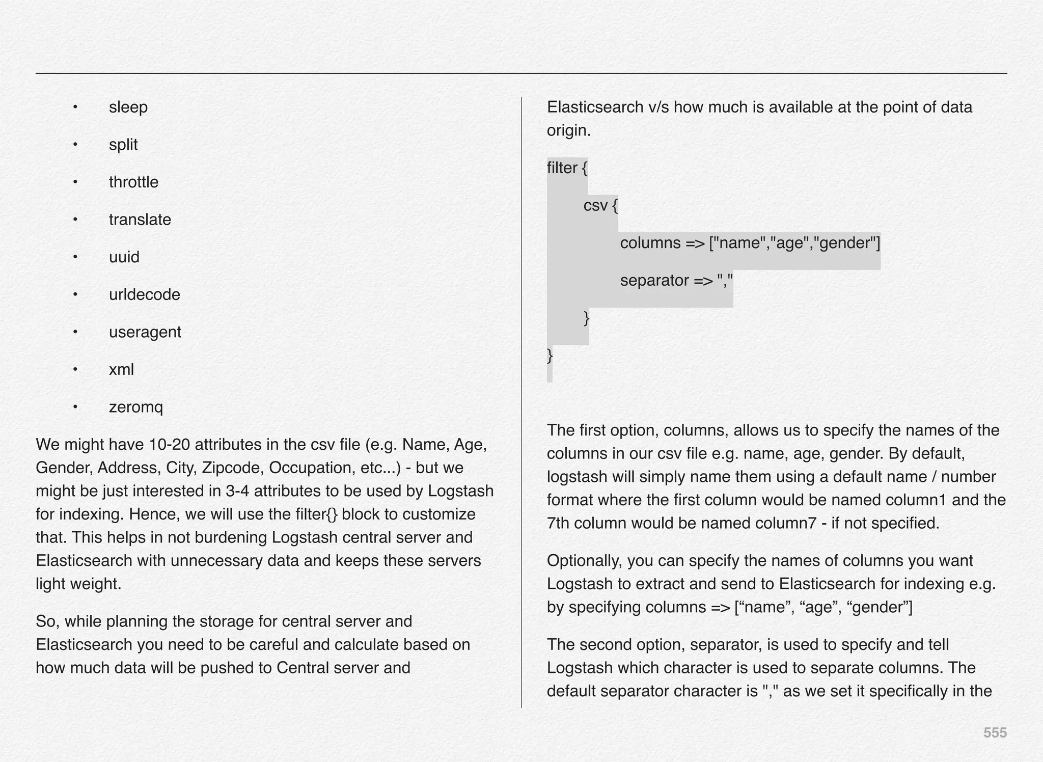 555
! •! sleep
! •! split
! •! throttle
! •! translate
! •! uuid
! •! urldecode
! •! useragent
! •! xml
! •! zeromq
We might have 10-20 attributes in the csv ﬁle (e.g. Name, Age,
Gender, Address, City, Zipcode, Occupation, etc...) - but we
might be just interested in 3-4 attributes to be used by Logstash
for indexing. Hence, we will use the ﬁlter{} block to customize
that. This helps in not burdening Logstash central server and
Elasticsearch with unnecessary data and keeps these servers
light weight.
So, while planning the storage for central server and
Elasticsearch you need to be careful and calculate based on
how much data will be pushed to Central server and
Elasticsearch v/s how much is available at the point of data
origin.
ﬁlter {
! csv {
! ! columns => ["name","age","gender"]
! ! separator => ","
! }
}
The ﬁrst option, columns, allows us to specify the names of the
columns in our csv ﬁle e.g. name, age, gender. By default,
logstash will simply name them using a default name / number
format where the ﬁrst column would be named column1 and the
7th column would be named column7 - if not speciﬁed.
Optionally, you can specify the names of columns you want
Logstash to extract and send to Elasticsearch for indexing e.g.
by specifying columns => [“name”, “age”, “gender”]
The second option, separator, is used to specify and tell
Logstash which character is used to separate columns. The
default separator character is "," as we set it speciﬁcally in the
 