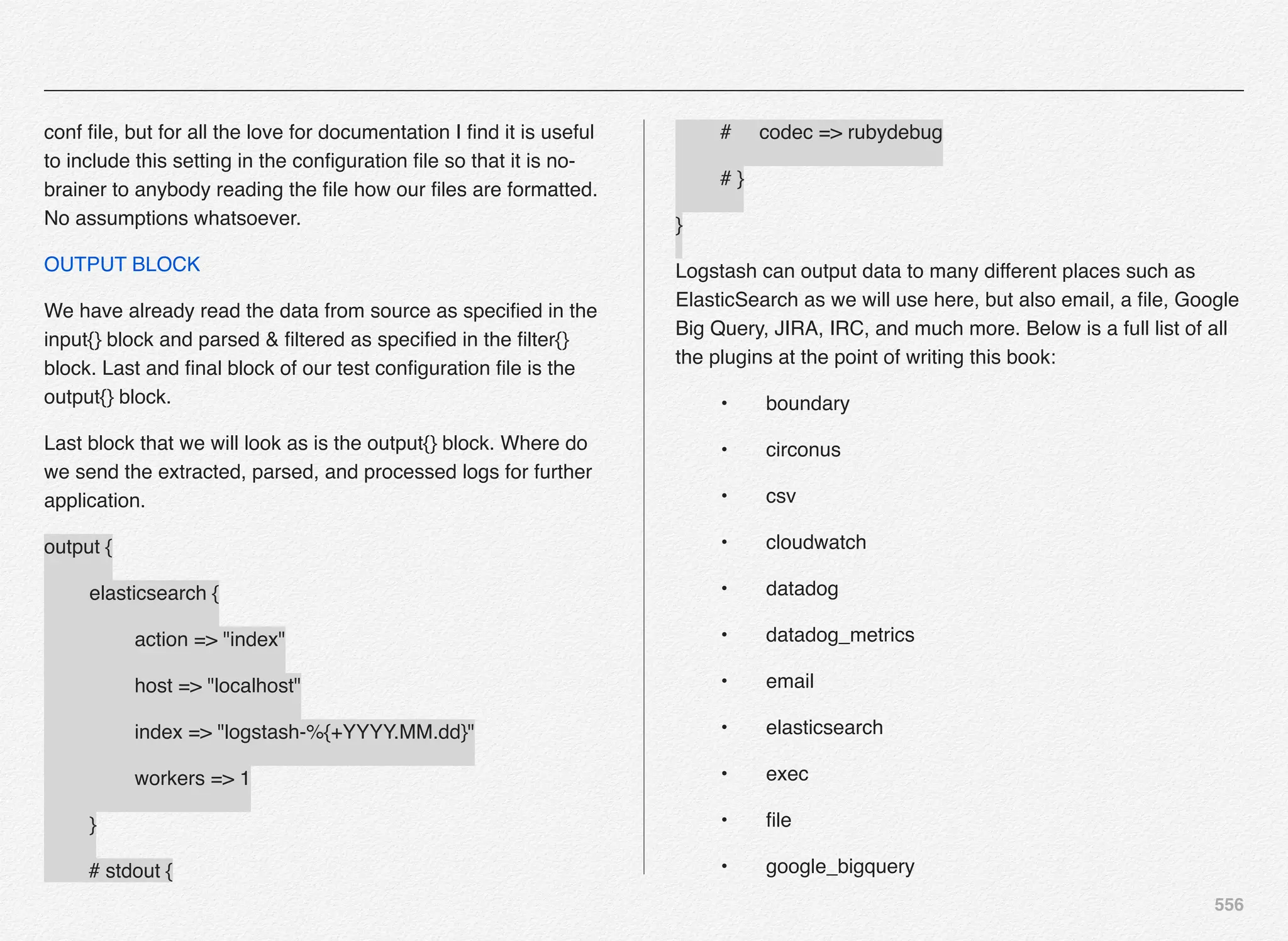 556
conf ﬁle, but for all the love for documentation I ﬁnd it is useful
to include this setting in the conﬁguration ﬁle so that it is no-
brainer to anybody reading the ﬁle how our ﬁles are formatted.
No assumptions whatsoever.
OUTPUT BLOCK
We have already read the data from source as speciﬁed in the
input{} block and parsed & ﬁltered as speciﬁed in the ﬁlter{}
block. Last and ﬁnal block of our test conﬁguration ﬁle is the
output{} block.
Last block that we will look as is the output{} block. Where do
we send the extracted, parsed, and processed logs for further
application.
output {
! elasticsearch {
! ! action => "index"
! ! host => "localhost"
! ! index => "logstash-%{+YYYY.MM.dd}"
! ! workers => 1
! }
# stdout {
# codec => rubydebug
# }
}
Logstash can output data to many different places such as
ElasticSearch as we will use here, but also email, a ﬁle, Google
Big Query, JIRA, IRC, and much more. Below is a full list of all
the plugins at the point of writing this book:
! •! boundary
! •! circonus
! •! csv
! •! cloudwatch
! •! datadog
! •! datadog_metrics
! •! email
! •! elasticsearch
! •! exec
! •! ﬁle
! •! google_bigquery
 