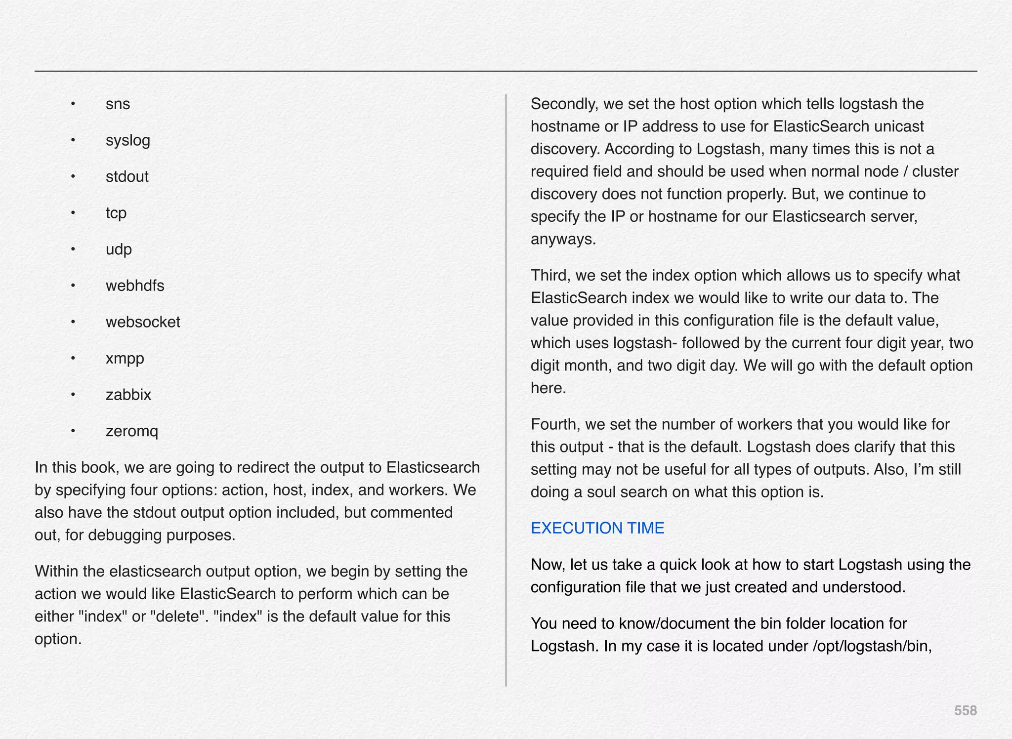 558
! •! sns
! •! syslog
! •! stdout
! •! tcp
! •! udp
! •! webhdfs
! •! websocket
! •! xmpp
! •! zabbix
! •! zeromq
In this book, we are going to redirect the output to Elasticsearch
by specifying four options: action, host, index, and workers. We
also have the stdout output option included, but commented
out, for debugging purposes.
Within the elasticsearch output option, we begin by setting the
action we would like ElasticSearch to perform which can be
either "index" or "delete". "index" is the default value for this
option.
Secondly, we set the host option which tells logstash the
hostname or IP address to use for ElasticSearch unicast
discovery. According to Logstash, many times this is not a
required ﬁeld and should be used when normal node / cluster
discovery does not function properly. But, we continue to
specify the IP or hostname for our Elasticsearch server,
anyways.
Third, we set the index option which allows us to specify what
ElasticSearch index we would like to write our data to. The
value provided in this conﬁguration ﬁle is the default value,
which uses logstash- followed by the current four digit year, two
digit month, and two digit day. We will go with the default option
here.
Fourth, we set the number of workers that you would like for
this output - that is the default. Logstash does clarify that this
setting may not be useful for all types of outputs. Also, I’m still
doing a soul search on what this option is.
EXECUTION TIME
Now, let us take a quick look at how to start Logstash using the
conﬁguration ﬁle that we just created and understood.
You need to know/document the bin folder location for
Logstash. In my case it is located under /opt/logstash/bin,
 