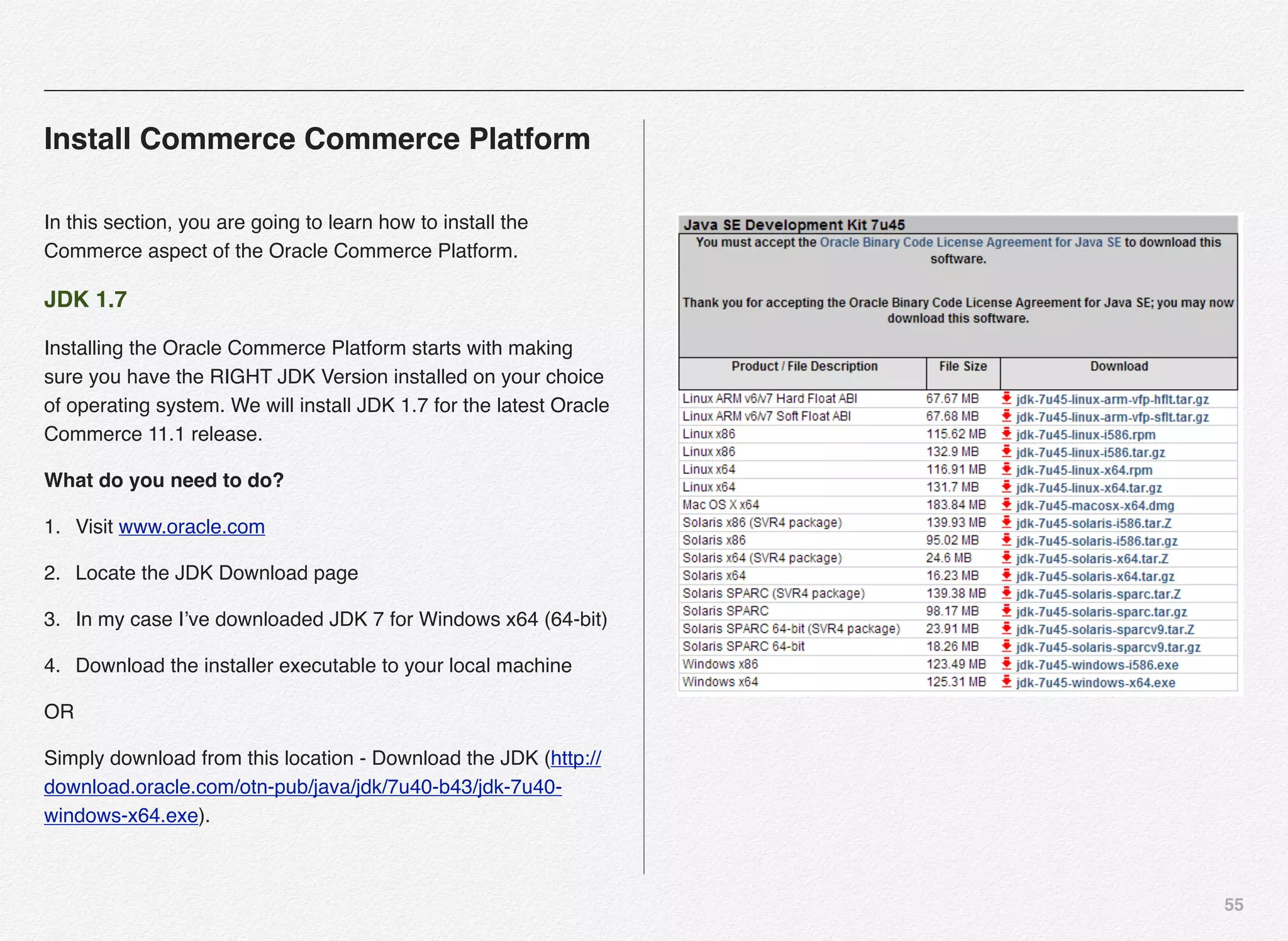 55
Install Commerce Commerce Platform
In this section, you are going to learn how to install the
Commerce aspect of the Oracle Commerce Platform.
JDK 1.7
Installing the Oracle Commerce Platform starts with making
sure you have the RIGHT JDK Version installed on your choice
of operating system. We will install JDK 1.7 for the latest Oracle
Commerce 11.1 release.
What do you need to do?
1. Visit www.oracle.com
2. Locate the JDK Download page
3. In my case I’ve downloaded JDK 7 for Windows x64 (64-bit)
4. Download the installer executable to your local machine
OR
Simply download from this location - Download the JDK (http://
download.oracle.com/otn-pub/java/jdk/7u40-b43/jdk-7u40-
windows-x64.exe).
 