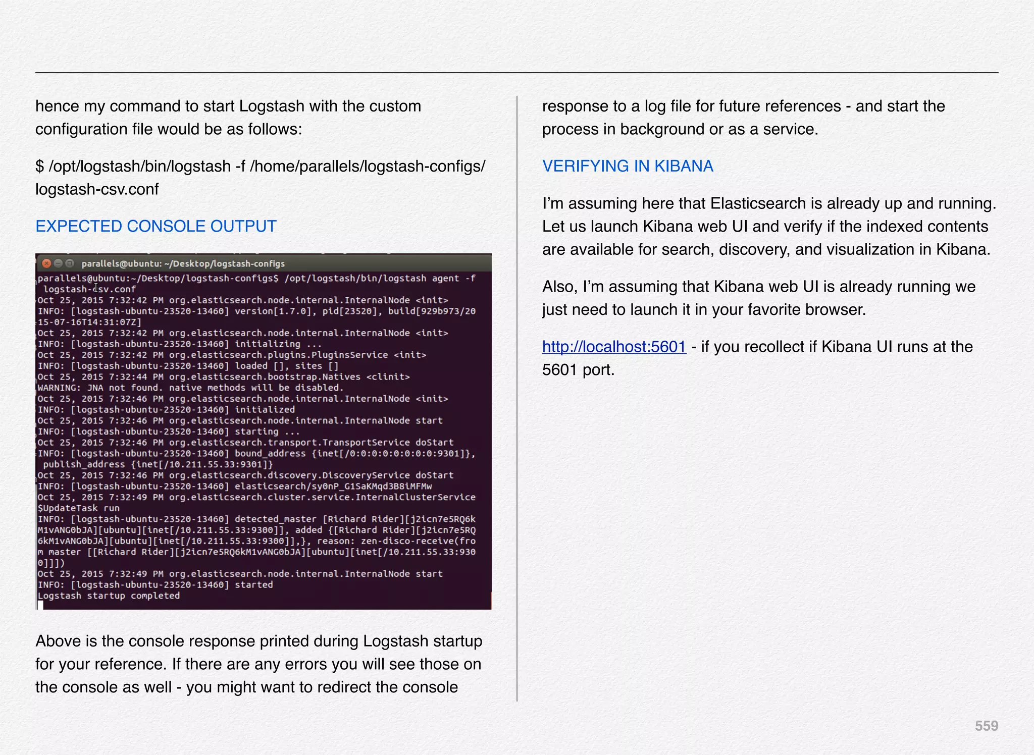 559
hence my command to start Logstash with the custom
conﬁguration ﬁle would be as follows:
$ /opt/logstash/bin/logstash -f /home/parallels/logstash-conﬁgs/
logstash-csv.conf
EXPECTED CONSOLE OUTPUT
Above is the console response printed during Logstash startup
for your reference. If there are any errors you will see those on
the console as well - you might want to redirect the console
response to a log ﬁle for future references - and start the
process in background or as a service.
VERIFYING IN KIBANA
I’m assuming here that Elasticsearch is already up and running.
Let us launch Kibana web UI and verify if the indexed contents
are available for search, discovery, and visualization in Kibana.
Also, I’m assuming that Kibana web UI is already running we
just need to launch it in your favorite browser.
http://localhost:5601 - if you recollect if Kibana UI runs at the
5601 port.
 