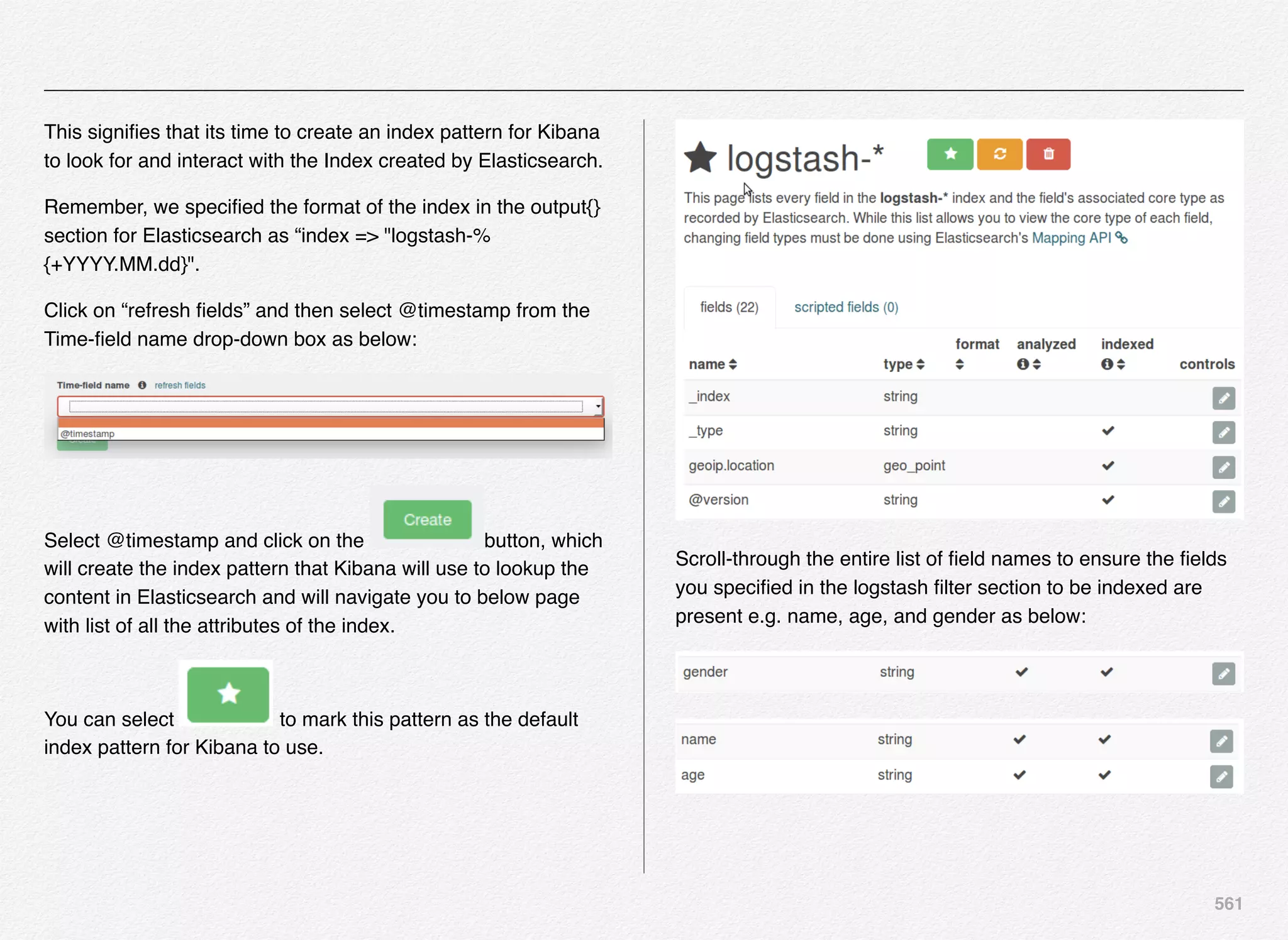 561
This signiﬁes that its time to create an index pattern for Kibana
to look for and interact with the Index created by Elasticsearch.
Remember, we speciﬁed the format of the index in the output{}
section for Elasticsearch as “index => "logstash-%
{+YYYY.MM.dd}".
Click on “refresh ﬁelds” and then select @timestamp from the
Time-ﬁeld name drop-down box as below:
Select @timestamp and click on the button, which
will create the index pattern that Kibana will use to lookup the
content in Elasticsearch and will navigate you to below page
with list of all the attributes of the index.
You can select to mark this pattern as the default
index pattern for Kibana to use.
Scroll-through the entire list of ﬁeld names to ensure the ﬁelds
you speciﬁed in the logstash ﬁlter section to be indexed are
present e.g. name, age, and gender as below:
 